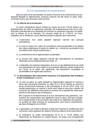 PROJET DE LOI DE FINANCES POUR L’ANNEE 2015
NOTE DE PRESENTATION 64
III.1.2.2.1 Dynamisation du marché financier
Dans le cadre de la dynamisation du secteur financier et du renforcement de son
dispositif législatif et réglementaire, plusieurs mesures ont été mises en place. Elles
s’articulent autour des principaux axes suivants :
La réforme de la loi bancaire
Le retour d’expérience depuis l’entrée en vigueur de la loi n°34-03 relative aux
établissements de crédit et organismes assimilés, les enseignements tirés de la crise
financière internationale et la nécessité de renforcer la supervision bancaire ont plaidé
pour la refonte de la loi bancaire. Ce nouveau projet de loi n°103-12, en cours
d’adoption par le Parlement, vise à atteindre plusieurs objectifs dont notamment :
L’instauration d’un cadre législatif régissant l’activité des banques
participatives;
La mise en place d’un cadre de surveillance macro-prudentielle et de gestion
des crises systémiques à travers la création du « comité de coordination et de
surveillance des risques systémiques » ;
Le renforcement de la réglementation prudentielle ;
La révision des règles régissant l’activité des intermédiaires en opérations
effectuées par les établissements de crédit ; et
L’application de certaines dispositions de la loi sur les établissements de crédit
aux associations de micro-crédit et aux banques offshores portant notamment
sur l’octroi et le retrait des agréments, les dispositions comptables et
prudentielles et le régime des sanctions.
La diversification des instruments financiers à la disposition des émetteurs
et des investisseurs à travers :
La mise en place du cadre législatif et réglementaire régissant le marché à
terme des instruments financiers. En effet, la loi n°42-12 relative au marché à
terme d’instruments financiers a été promulguée le 09 juin 2014. Ainsi, une
société gestionnaire du marché à terme sera créée et aura pour vocation de
concevoir ces différents instruments en fonction de la liquidité des actifs sous-
jacents et des besoins des investisseurs.
Afin d’assurer le fonctionnement et le bon déroulement des opérations, une
chambre de compensation sera également mise en place. Elle sera chargée
de la compensation et de la livraison des actifs et du règlement des espèces.
Le contrôle de cette chambre de compensation sera exercé conjointement
par Bank Al-Maghrib et le CDVM ;
L’approbation par arrêté du Ministre chargé des Finances du modèle type de la
convention cadre régissant les relations entre les prêteurs et les emprunteurs ;
La finalisation du projet d’amendement de la loi n° 41-05 relative aux
Organismes de Placement en Capital Risque. Ce projet vise principalement
 