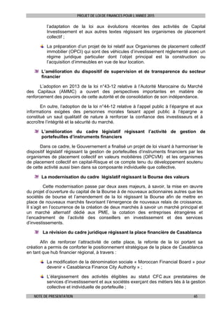 PROJET DE LOI DE FINANCES POUR L’ANNEE 2015
NOTE DE PRESENTATION 65
l’adaptation de la loi aux évolutions récentes des activités de Capital
Investissement et aux autres textes régissant les organismes de placement
collectif ;
La préparation d’un projet de loi relatif aux Organismes de placement collectif
immobilier (OPCI) qui sont des véhicules d’investissement réglementé avec un
régime juridique particulier dont l’objet principal est la construction ou
l’acquisition d’immeubles en vue de leur location.
L’amélioration du dispositif de supervision et de transparence du secteur
financier
L’adoption en 2013 de la loi n°43-12 relative à l’Autorité Marocaine du Marché
des Capitaux (AMMC) a ouvert des perspectives importantes en matière de
renforcement des pouvoirs de cette autorité et de consolidation de son indépendance.
En outre, l’adoption de la loi n°44-12 relative à l’appel public à l’épargne et aux
informations exigées des personnes morales faisant appel public à l’épargne a
constitué un saut qualitatif de nature à renforcer la confiance des investisseurs et à
accroître l’intégrité et la sécurité du marché.
L’amélioration du cadre législatif régissant l’activité de gestion de
portefeuilles d’instruments financiers
Dans ce cadre, le Gouvernement a finalisé un projet de loi visant à harmoniser le
dispositif législatif régissant la gestion de portefeuilles d’instruments financiers par les
organismes de placement collectif en valeurs mobilières (OPCVM) et les organismes
de placement collectif en capital-Risque et ce compte tenu du développement soutenu
de cette activité aussi bien dans sa composante individuelle que collective.
La modernisation du cadre législatif régissant la Bourse des valeurs
Cette modernisation passe par deux axes majeurs, à savoir, la mise en œuvre
du projet d’ouverture du capital de la Bourse à de nouveaux actionnaires autres que les
sociétés de bourse et l’amendement de la loi régissant la Bourse afin de mettre en
place de nouveaux marchés favorisant l’émergence de nouveaux relais de croissance.
Il s’agit en l’occurrence de la création de deux marchés à savoir un marché principal et
un marché alternatif dédié aux PME, la cotation des entreprises étrangères et
l’encadrement de l’activité des conseillers en investissement et des services
d’investissements.
La révision du cadre juridique régissant la place financière de Casablanca
Afin de renforcer l’attractivité de cette place, la refonte de la loi portant sa
création a permis de conforter le positionnement stratégique de la place de Casablanca
en tant que hub financier régional, à travers :
La modification de la dénomination sociale « Moroccan Financial Board » pour
devenir « Casablanca Finance City Authority » ;
L’élargissement des activités éligibles au statut CFC aux prestataires de
services d’investissement et aux sociétés exerçant des métiers liés à la gestion
collective et individuelle de portefeuille ;
 