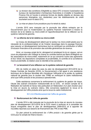 PROJET DE LOI DE FINANCES POUR L’ANNEE 2015
NOTE DE PRESENTATION 66
La révision des conditions d’éligibilité au statut CFC à travers l’autorisation des
bureaux de représentation d’entreprises financières à s’installer à Casablanca
Finance City et l’accès à certaines formes de dépôts (dépôts en devises des
personnes étrangères non résidentes) pour les établissements de crédit
souhaitant avoir le statut CFC;
La mise en place d’une procédure pour le retrait du statut.
L’année 2015 sera marquée par la poursuite des efforts entrepris par le
Gouvernement pour la modernisation du système financier notamment à travers la
révision de la loi relative au micro-crédit et l’approfondissement de la réflexion sur le
système national de garantie.
La réforme de la loi relative au micro-crédit
Le niveau de développement atteint par le secteur du micro-crédit plaide pour la
nécessité de le professionnaliser et de l’insérer davantage dans le paysage financier
pour assurer un développement harmonieux tout en renforçant sa contribution à l’effort
d’inclusion financière et de promotion des activités génératrices de revenus.
Ainsi, un nouveau projet de loi, abrogeant et remplaçant la loi en vigueur, est en
cours de préparation afin d’élargir le champ du contrôle exercé par Bank Al-Maghrib sur
les associations de micro-crédit, notamment en ce qui concerne l’octroi des agréments
et leur retrait, les dispositions comptables et prudentielles, le contrôle et la surveillance
macro-prudentielle, la relation avec la clientèle et les sanctions.
Le lancement d’une réflexion sur le système national de garantie
Afin de mettre en place les axes du plan de développement 2013-2016 de la
Caisse Centrale de Garantie (CCG), le Gouvernement a fait appel à une assistance
technique de la Banque Mondiale afin d’améliorer l'efficacité et la portée du système
national de garantie pour le soutien des TPME en renforçant le cadre institutionnel,
ainsi que l'offre produits et les processus opérationnels.
Cette assistance concernera le renforcement du système de gestion de risque,
l’étude des scénarii d’évolution institutionnelle de la CCG, en tenant compte de la
filialisation de l’activité en faveur des particuliers et l’élaboration d’un plan d’action pour
la mise en œuvre du scénario retenu. Elle concernera également la revue et le
développement de l’offre produits ainsi que la revue du cadre institutionnel.
III.1.2.2.2 Renforcement de l’offre de garantie
Renforcement de l’offre de garantie
L’année 2014 a été marquée par la poursuite de la mise en œuvre du nouveau
plan de développement 2013-2016 de la CCG visant à renforcer et à consolider les
acquis enregistrés dans le plan de développement 2009-2012 et à apporter de
nouvelles réponses aux besoins de financement des TPE et des PME.
Ce plan prévoit le renforcement de « l’offre produit » de garantie gérée par la
CCG pour le compte de l’Etat à travers :
 