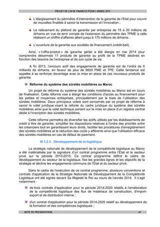 PROJET DE LOI DE FINANCES POUR L’ANNEE 2015
NOTE DE PRESENTATION 67
L’élargissement du périmètre d’intervention de la garantie de l’Etat pour couvrir
de nouvelles finalités à savoir la transmission et l’innovation ;
Le relèvement du plafond de garantie par entreprise de 15 à 20 millions de
dirhams en vue de tenir compte de l’extension du périmètre des TPME à celle
réalisant un chiffre d’affaires allant jusqu’à 175 millions de dirhams.
L’ouverture de la garantie aux sociétés de financement (crédit-bail).
Ainsi, « l’offre-produit » de garantie gérée a été élargie en mai 2014 pour
comprendre désormais 11 produits de garantie au profit de la TPME déclinés en
fonction des besoins de l’entreprise et de son cycle de vie.
A fin 2013, l’encours actif des engagements de garantie est de l’ordre de 6
milliards de dirhams, en faveur de plus de 6600 PME et TPE. Cette tendance est
appelée à se renforcer davantage avec la mise en place de ces nouveaux produits de
garantie.
Réforme du système des sûretés mobilières au Maroc
Un projet de réforme du système des sûretés mobilières au Maroc est en cours
de finalisation. Cette réforme vise à élargir les conditions d'accès au financement pour
les petites et moyennes entreprises, principalement par le biais de l’utilisation des
sûretés mobilières. Deux principaux volets sont concernés par ce projet de réforme à
savoir le volet juridique visant la refonte du cadre juridique du système des sûretés
mobilières ainsi que le volet technique portant sur la mise en place d’un registre central
dédié à l’inscription des sûretés mobilières.
Cette réforme permettra de diversifier les actifs utilisés par les établissements de
crédit à titre de garantie, simplifier les dispositions relatives à l'ordre des priorités entre
les créanciers tout en garantissant leurs droits, faciliter les procédures d'enregistrement
des sûretés mobilières et la réduction des coûts y afférents ainsi que l'utilisation efficace
des sûretés mobilières en cas de défaut de paiement.
III.1.2.3. Développement de la logistique
La stratégie nationale de développement de la compétitivité logistique au Maroc
a été matérialisée par la signature d’un contrat programme entre l’Etat et le secteur
privé sur la période 2010-2015. Ce contrat programme définit le cadre de
développement du secteur de la logistique, fixe les grandes lignes et les objectifs de la
stratégie et décline les engagements communs de l’Etat et du secteur privé.
Dans le cadre de l’exécution de ce contrat programme, plusieurs conventions et
contrats d'application de la Stratégie Nationale de Développement de la Compétitivité
Logistique ont été signés devant Sa Majesté le Roi au cours de l’année 2014. Il s’agit
notamment :
de trois contrats d'application pour la période 2014-2020 relatifs à l'amélioration
de la compétitivité logistique des flux de matériaux de construction, d'import-
export et de distribution interne ;
d'un contrat d'application pour la période 2014-2020 relatif au développement de
la formation et des compétences logistiques ;
 