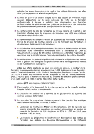 PROJET DE LOI DE FINANCES POUR L’ANNEE 2015
NOTE DE PRESENTATION 69
précaire, les jeunes issus du monde rural et des milieux défavorisés des villes
ainsi que les populations à besoins spécifiques ;
La mise en place d’un appareil intégré autour des besoins en formation, lequel
appareil débouchera sur la carte nationale de l’offre de la formation
professionnelle à travers la création des observatoires des branches
professionnelles, la généralisation des guides de professions et des référentiels
de professions et compétences et en capitalisant sur les acquis;
Le renforcement du rôle de l’entreprise au niveau national et régional et son
inscription effective dans le processus de formation pour offrir une meilleure
insertion socio-professionnelle ;
Le renforcement du système éducatif en qualifiant les ressources humaines à
travers la création de l’institut national pour la formation des formateurs et
directeurs des établissements de formation ;
La coordination de la politique nationale de l’éducation et de la formation à travers
l’institution d’une commission ministérielle sous la présidence du Chef du
Gouvernement, en plus de différentes commissions sectorielles régionales qui
œuvreront pour la consécration de l’approche participative du système éducatif ;
Le renforcement du partenariat public-privé à travers la multiplication des instituts
dont la gestion sera déléguée aux professionnels et le développement d’instituts
en co-investissement public-privé.
Grâce aux efforts déployés au cours des dernières années, le secteur de la
formation professionnelle dispose actuellement de 1.934 établissements de formation
dont 517 relevant du secteur public. L’effectif des stagiaires formés au cours de l’année
2013-2014 a atteint 319.586 contre 301.463 stagiaires au titre de l’année précédente
(+6%). Pour sa part, le nombre de lauréats du système de formation professionnelle
s’est établi en 2013 à 133.576 contre 130.342 en 2012 (+2,4%).
L’année 2015 sera marquée notamment par :
L’approbation et le lancement de la mise en œuvre de la nouvelle stratégie
intégrée de la formation professionnelle ;
La poursuite du chantier de la réforme de la gouvernance du système des
contrats spéciaux de formation ;
La poursuite du programme d’accompagnement des besoins des stratégies
sectorielles en ressources humaines, à travers :
L’extension de l’Institut des Métiers de l’Aéronautique, afin de répondre aux
besoins croissants des opérateurs du secteur aéronautique, en portant sa
capacité de formation de 930 stagiaires en 2014 à 1.070 en 2015, pour
atteindre 1.160 en 2016 ;
La poursuite du programme de construction et d’équipement des Instituts de
Formation aux Métiers des Energies Renouvelables et de l’Efficacité
 