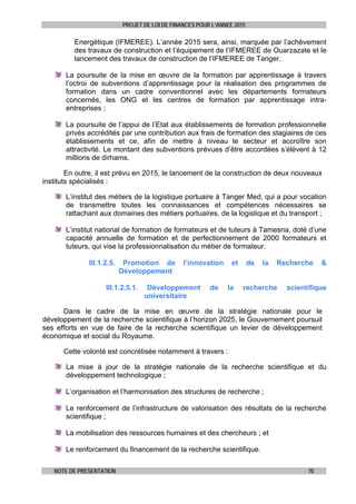 PROJET DE LOI DE FINANCES POUR L’ANNEE 2015
NOTE DE PRESENTATION 70
Energétique (IFMEREE). L’année 2015 sera, ainsi, marquée par l’achèvement
des travaux de construction et l’équipement de l’IFMEREE de Ouarzazate et le
lancement des travaux de construction de l’IFMEREE de Tanger.
La poursuite de la mise en œuvre de la formation par apprentissage à travers
l’octroi de subventions d’apprentissage pour la réalisation des programmes de
formation dans un cadre conventionnel avec les départements formateurs
concernés, les ONG et les centres de formation par apprentissage intra-
entreprises ;
La poursuite de l’appui de l’Etat aux établissements de formation professionnelle
privés accrédités par une contribution aux frais de formation des stagiaires de ces
établissements et ce, afin de mettre à niveau le secteur et accroître son
attractivité. Le montant des subventions prévues d’être accordées s’élèvent à 12
millions de dirhams.
En outre, il est prévu en 2015, le lancement de la construction de deux nouveaux
instituts spécialisés :
L’institut des métiers de la logistique portuaire à Tanger Med, qui a pour vocation
de transmettre toutes les connaissances et compétences nécessaires se
rattachant aux domaines des métiers portuaires, de la logistique et du transport ;
L’institut national de formation de formateurs et de tuteurs à Tamesna, doté d’une
capacité annuelle de formation et de perfectionnement de 2000 formateurs et
tuteurs, qui vise la professionnalisation du métier de formateur.
III.1.2.5. Promotion de l’innovation et de la Recherche &
Développement
III.1.2.5.1. Développement de la recherche scientifique
universitaire
Dans le cadre de la mise en œuvre de la stratégie nationale pour le
développement de la recherche scientifique à l’horizon 2025, le Gouvernement poursuit
ses efforts en vue de faire de la recherche scientifique un levier de développement
économique et social du Royaume.
Cette volonté est concrétisée notamment à travers :
La mise à jour de la stratégie nationale de la recherche scientifique et du
développement technologique ;
L’organisation et l’harmonisation des structures de recherche ;
Le renforcement de l’infrastructure de valorisation des résultats de la recherche
scientifique ;
La mobilisation des ressources humaines et des chercheurs ; et
Le renforcement du financement de la recherche scientifique.
 