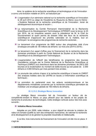 PROJET DE LOI DE FINANCES POUR L’ANNEE 2015
NOTE DE PRESENTATION 71
Ainsi, le système de la recherche scientifique et technologique et de l’innovation
a connu une évolution notable en 2014, se traduisant par :
L’organisation d’un séminaire national sur la recherche scientifique et l’innovation
le 29 avril 2014 au siège de l’Académie du Royaume du Maroc sous le thème :
« Système National de la recherche scientifique et de l’innovation : levier de
développement économique et social » ;
La redynamisation du Comité Permanant Interministériel de la Recherche
Scientifique et du Développement Technologique (CPIRSDT) avec la tenue, le 25
juin 2014, de sa cinquième session sous la présidence de M. le Chef du
Gouvernement et ayant permis de dresser l’état des lieux de la recherche
scientifique et d’approuver les priorités nationales en la matière, tout en
renforçant la convergence des programmes de recherche sectoriels ;
Le lancement d’un programme de R&D autour des phosphates doté d’une
enveloppe annuelle de 90 millions de dirhams sur trois ans (2014 à 2016) ;
Le lancement d’un appel d’offres pour le financement de la recherche dans les
domaines prioritaires à partir du Fonds National de Soutien et de la Recherche
Scientifique et du Développement Technologique ;
L’augmentation de l’effectif des bénéficiaires du programme des bourses
d’excellence octroyés par le Centre National de la Recherche Scientifique et
Technique (CNRST) aux chercheurs dans les domaines prioritaires, de 200 à 300
bourses et la revalorisation du montant de ladite bourse qui est passé de 2.300
dirhams à 3.000 Dirhams par mois pendant trois années ;
La poursuite des actions d’appui à la recherche scientifique à travers le CNRST
(les analyses traitées dans les UATRS et l’accès à l’information scientifique et
technique) ;
La promotion du partenariat avec les acteurs socioéconomiques et les
départements ministériels concernés par la recherche scientifique permettant de
mobiliser une enveloppe globale de 160 millions de dirhams.
III.1.2.5.2. Stratégie Maroc Innovation
La stratégie Maroc innovation fait de l’innovation un facteur clé de
compétitivité rendant le Maroc un pays attractif pour les talents et les projets de
recherche et producteur de technologies. Cette stratégie s’articule autour des trois axes
suivants :
Initiative Maroc Innovation
Adoptée en juin 2009, cette initiative a pour objectif de stimuler la création de
valeur et d’emploi qualifié au sein des entreprises marocaines, de valoriser la recherche
et le développement et de générer la propriété industrielle et intellectuelle.
A ce titre, trois instruments de financement de l’innovation ont été mis en place. Il
s’agit de:
 
