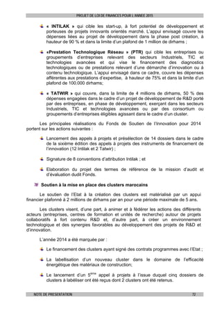 PROJET DE LOI DE FINANCES POUR L’ANNEE 2015
NOTE DE PRESENTATION 72
« INTILAK » qui cible les start-up, à fort potentiel de développement et
porteuses de projets innovants orientés marché. L’appui envisagé couvre les
dépenses liées au projet de développement dans la phase post création, à
hauteur de 90 % et dans la limite d’un plafond de 1 million de dirhams ;
«Prestation Technologique Réseau » (PTR) qui cible les entreprises ou
groupements d’entreprises relevant des secteurs Industriels, TIC et
technologies avancées et qui vise le financement des diagnostics
technologiques ou de prestations relevant d’une démarche d’innovation ou à
contenu technologique. L’appui envisagé dans ce cadre, couvre les dépenses
afférentes aux prestations d’expertise, à hauteur de 75% et dans la limite d’un
plafond de 100.000 dirhams;
« TATWIR » qui couvre, dans la limite de 4 millions de dirhams, 50 % des
dépenses engagées dans le cadre d’un projet de développement de R&D porté
par des entreprises, en phase de développement, exerçant dans les secteurs
Industriels, TIC et technologies avancées ou par des consortium ou
groupements d’entreprises éligibles agissant dans le cadre d’un cluster.
Les principales réalisations du Fonds de Soutien de l’Innovation pour 2014
portent sur les actions suivantes :
Lancement des appels à projets et présélection de 14 dossiers dans le cadre
de la sixième édition des appels à projets des instruments de financement de
l’innovation (12 Intilak et 2 Tatwir) ;
Signature de 8 conventions d’attribution Intilak ; et
Elaboration du projet des termes de référence de la mission d’audit et
d’évaluation dudit Fonds.
Soutien à la mise en place des clusters marocains
Le soutien de l’Etat à la création des clusters est matérialisé par un appui
financier plafonné à 2 millions de dirhams par an pour une période maximale de 5 ans.
Les clusters visent, d’une part, à animer et à fédérer les actions des différents
acteurs (entreprises, centres de formation et unités de recherche) autour de projets
collaboratifs à fort contenu R&D et, d’autre part, à créer un environnement
technologique et des synergies favorables au développement des projets de R&D et
d’innovation.
L’année 2014 a été marquée par :
Le financement des clusters ayant signé des contrats programmes avec l’Etat ;
La labellisation d’un nouveau cluster dans le domaine de l’efficacité
énergétique des matériaux de construction;
Le lancement d’un 5ème
appel à projets à l’issue duquel cinq dossiers de
clusters à labéliser ont été reçus dont 2 clusters ont été retenus.
 