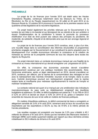PROJET DE LOI DE FINANCES POUR L’ANNEE 2015
NOTE DE PRESENTATION 1
PRÉAMBULE
Le projet de loi de finances pour l’année 2015 est établi selon les Hautes
Orientations Royales, contenues notamment dans les Discours du Trône, de la
Révolution du Roi et du Peuple respectivement du 30 juillet et 20 août 2014 et du
Discours Royal du 10 octobre 2014 prononcé à l’ouverture de la première session de la
quatrième année législative de la neuvième législature.
Ce projet traduit également les priorités retenues par le Gouvernement à la
lumière de son bilan à mi-mandat et qui témoignent de sa volonté et de son ambition à
réussir l’implémentation de la constitution à travers la poursuite du processus
d’édification d’un Etat de droit puisant ses valeurs des principes du pluralisme, de
modernité, de solidarité, d’équité et de démocratie ainsi que de son ancrage régional et
international.
Le projet de loi de finances pour l’année 2015 constitue, ainsi, à plus d’un titre,
une nouvelle étape dans la concrétisation des réformes structurelles et programmes
prioritaires engagés par le Gouvernement et qui constituent la pierre angulaire pour le
développement d’un modèle économique stimulant la croissance et la création de
richesses au service de la prospérité commune de tous les citoyens dans toutes les
régions du Royaume.
Ce projet intervient dans un contexte économique marqué par une fragilité de la
croissance au niveau international et qui devrait enregistrer une progression en 2015.
En effet, la croissance des économies avancées devrait s’accélérer
progressivement soutenue par une politique monétaire très accommodante. Ainsi,
l’économie américaine, après un léger ralentissement en 2014, devrait s’accélérer en
2015, soutenue, par ailleurs, par la reprise de la consommation des ménages en lien
avec le redressement des marchés immobilier, boursier et de l’emploi. Dans la zone
euro, l’activité économique poursuit son redressement progressif, mais la reprise
restera lente et insuffisante pour redresser significativement le marché de l’emploi et
maîtriser l’endettement.
Le contexte national est quant à lui marqué par une amélioration des indicateurs
macroéconomiques du pays suite au rétablissement progressif des équilibres
budgétaire et extérieurs. En effet, le déficit budgétaire est passé de 7 % du PIB en 2012
à 5,2% en 2013 et devrait se situer à 4,9% en 2014 et ce, grâce à l’adoption d’un
ensemble de mesures de suivi et de veille en matière de finances publiques.
En matière d’équilibres extérieurs, le déficit commercial de biens a enregistré un
allègement sensible de 3,4% à fin août 2014, ramenant ainsi le taux de couverture des
importations par les exportations à 50,3% au lieu de 47,6% à la même période de
l’année précédente.
Les recettes voyages ont enregistré une hausse de 3,3% pour s’établir à 40,1
milliards de dirhams à fin août 2014, tandis que les transferts des Marocains résidant à
l’étranger (MRE) sont restés quasiment stables par rapport aux deux dernières années
s’établissant à 39,5 milliards de dirhams à fin août 2014.
 