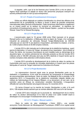 PROJET DE LOI DE FINANCES POUR L’ANNEE 2015
NOTE DE PRESENTATION 75
A rappeler, enfin, que la loi de finances pour l’année 2014 a mis en place un
régime fiscal spécifique et adapté en faveur des personnes physiques exerçant leur
activité professionnelle en tant qu’auto-entrepreneur.
III.1.2.7. Projets d’investissement d’envergure
Grâce aux efforts déployés en matière d’amélioration du climat des affaires et de
renforcement de la compétitivité, le Maroc a réussi à attirer de grandes entreprises
internationales telles Renault et Bombardier. Cette dynamique réformatrice a également
eu un impact positif sur le secteur du tourisme en permettant la signature de
conventions d’investissements avec le « Fonds Wessal Capital », portant sur les projets
Wessal Casa Port et Wessal Bouregreg.
III.1.2.7.1 Projet Renault
L’accord-cadre signé le 18 janvier 2008 entre l’Etat marocain et le groupe
Renault porte sur la réalisation, à Melloussa dans la région de Tanger, d’un complexe
industriel de production de véhicules Renault Tanger-Méditerranée de 400.000
véhicules par an dont 80 % est destiné à l’exportation, permettant la création, à terme,
de 6.000 emplois directs et 30.000 emplois indirects.
L’année 2014 a été marquée par le démarrage de la plateforme logistique ayant
permis la fabrication, à l’usine de Tanger, de pièces et leur exportation vers le Brésil et
l’Inde. De même, de nouveaux fournisseurs se sont installés suite au démarrage de la
deuxième ligne. Le nombre prévisionnel de véhicules produits au titre de l’année 2014
s’élèvera ainsi à 180.000 véhicules dont plus de 90% destinés à l’export tandis que le
nombre d’emplois créés atteindra 5.300 emplois directs.
L’année 2015 connaîtra le développement de la chaîne de valeur du secteur de
l’automobile ainsi que la conquête de nouvelles destinations à l’export pour les pièces
fabriquées à l’usine de Tanger notamment la Colombie et la Russie.
III.1.2.7.2 Projet Bombardier
Le mémorandum d’accord signé avec le groupe Bombardier porte sur la
réalisation, à Casablanca, d’une unité de production de composants et d’assemblage
de sous-ensembles aéronautiques. Dans ce cadre, Sa Majesté le Roi a procédé, le 30
septembre 2013, à l’inauguration de la plateforme industrielle intégrée dédiée aux
métiers de l’aéronautique et de l’espace Midparc, et au lancement, en son sein, de la
première usine en Afrique du constructeur canadien Bombardier. L’inauguration
officielle de l’usine Bombardier est programmée pour fin novembre 2014.
En terme d’impact sur le marché de l’emploi, Bombardier a créé, à fin avril
2014, 136 emplois directs sachant que ce nombre atteindra 200 vers la fin de l’année.
L’année 2015 sera marquée par la poursuite du développement de la chaîne
de valeur du secteur aéronautique et la mise en place d’un cadre incitatif visant à
développer et à encourager l’investissement dans ce secteur.
III.1.2.7.3 Projets « Wessal capital »
Dans le cadre du plan stratégique « Vision 2020 », une société
anonyme« Fonds Marocain de Développement Touristique» (FMDT) d’un capital social
 