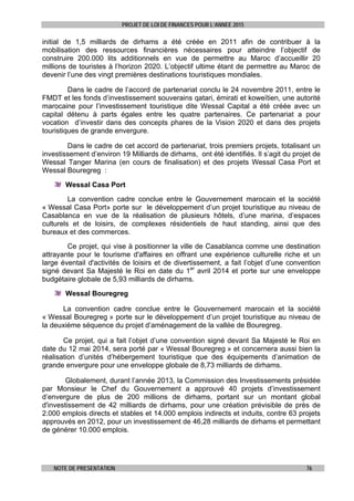 PROJET DE LOI DE FINANCES POUR L’ANNEE 2015
NOTE DE PRESENTATION 76
initial de 1,5 milliards de dirhams a été créée en 2011 afin de contribuer à la
mobilisation des ressources financières nécessaires pour atteindre l’objectif de
construire 200.000 lits additionnels en vue de permettre au Maroc d’accueillir 20
millions de touristes à l’horizon 2020. L’objectif ultime étant de permettre au Maroc de
devenir l’une des vingt premières destinations touristiques mondiales.
Dans le cadre de l’accord de partenariat conclu le 24 novembre 2011, entre le
FMDT et les fonds d’investissement souverains qatari, émirati et koweïtien, une autorité
marocaine pour l’investissement touristique dite Wessal Capital a été créée avec un
capital détenu à parts égales entre les quatre partenaires. Ce partenariat a pour
vocation d’investir dans des concepts phares de la Vision 2020 et dans des projets
touristiques de grande envergure.
Dans le cadre de cet accord de partenariat, trois premiers projets, totalisant un
investissement d’environ 19 Milliards de dirhams, ont été identifiés. Il s’agit du projet de
Wessal Tanger Marina (en cours de finalisation) et des projets Wessal Casa Port et
Wessal Bouregreg :
Wessal Casa Port
La convention cadre conclue entre le Gouvernement marocain et la société
« Wessal Casa Port» porte sur le développement d’un projet touristique au niveau de
Casablanca en vue de la réalisation de plusieurs hôtels, d’une marina, d’espaces
culturels et de loisirs, de complexes résidentiels de haut standing, ainsi que des
bureaux et des commerces.
Ce projet, qui vise à positionner la ville de Casablanca comme une destination
attrayante pour le tourisme d'affaires en offrant une expérience culturelle riche et un
large éventail d'activités de loisirs et de divertissement, a fait l’objet d’une convention
signé devant Sa Majesté le Roi en date du 1er
avril 2014 et porte sur une enveloppe
budgétaire globale de 5,93 milliards de dirhams.
Wessal Bouregreg
La convention cadre conclue entre le Gouvernement marocain et la société
« Wessal Bouregreg » porte sur le développement d’un projet touristique au niveau de
la deuxième séquence du projet d’aménagement de la vallée de Bouregreg.
Ce projet, qui a fait l’objet d’une convention signé devant Sa Majesté le Roi en
date du 12 mai 2014, sera porté par « Wessal Bouregreg » et concernera aussi bien la
réalisation d’unités d’hébergement touristique que des équipements d’animation de
grande envergure pour une enveloppe globale de 8,73 milliards de dirhams.
Globalement, durant l’année 2013, la Commission des Investissements présidée
par Monsieur le Chef du Gouvernement a approuvé 40 projets d’investissement
d’envergure de plus de 200 millions de dirhams, portant sur un montant global
d'investissement de 42 milliards de dirhams, pour une création prévisible de près de
2.000 emplois directs et stables et 14.000 emplois indirects et induits, contre 63 projets
approuvés en 2012, pour un investissement de 46,28 milliards de dirhams et permettant
de générer 10.000 emplois.
 