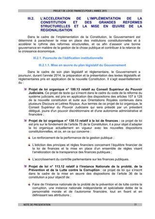 PROJET DE LOI DE FINANCES POUR L’ANNEE 2015
NOTE DE PRESENTATION 77
III.2. L’ACCELERATION DE L’IMPLÉMENTATION DE LA
CONSTITUTION ET DES GRANDES REFORMES
STRUCTURELLES ET LA MISE EN ŒUVRE DE LA
REGIONALISATION
Dans le cadre de l’implémentation de la Constitution, le Gouvernement est
déterminé à parachever la mise en place des institutions constitutionnelles et à
accélérer le rythme des reformes structurelles, et ce afin d’asseoir une bonne
gouvernance en matière de la gestion de la chose publique et contribuer à la relance de
la croissance économique.
III.2.1. Poursuite de l’édification institutionnelle
III.2.1.1. Mise en œuvre du plan législatif du Gouvernement
Dans le cadre de son plan législatif et réglementaire, le Gouvernement a
poursuivi, durant l’année 2014, la préparation et la présentation des textes législatifs et
réglementaires pris en application de la nouvelle Constitution. Il s’agit essentiellement
du :
Projet de loi organique n° 100.13 relatif au Conseil Supérieur du Pouvoir
Judiciaire. Ce projet de texte qui s’inscrit dans le cadre du code de la réforme du
système judiciaire, est pris en application des dispositions des articles 107 à 128
de la nouvelle constitution et suite aux Orientations Royales contenues dans
plusieurs Discours et Lettres Royaux. Aux termes de ce projet de loi organique, le
Conseil Supérieur du Pouvoir Judiciaire qui sera présidé par un président
délégué, jouira d'un pouvoir discrétionnaire et d'une autonomie administrative et
financière ;
Projet de loi organique n° 130.13 relatif à la loi de finances : ce projet de loi
est pris sur le fondement de l’article 75 de la Constitution, il a pour objet d’adapter
la loi organique actuellement en vigueur avec les nouvelles dispositions
constitutionnelles, et ce, en ce qui concerne :
Le renforcement de la performance de la gestion publique ;
L’édiction des principes et règles financiers concernant l’équilibre financier de
la loi de finances et la mise en place d’un ensemble de règles visant
l’amélioration de la transparence des finances publiques ;
L’accroîssement du contrôle parlementaire sur les finances publiques.
Projet de loi n° 113.12 relatif à l’Instance Nationale de la probité, de la
Prévention et de la Lutte contre la Corruption : ce projet de loi qui s’inscrit
dans le cadre de la mise en œuvre des dispositions de l’article 36 de la
constitution a pour objectif de:
Faire de l’Instance nationale de la probité de la prévention et de lutte contre la
corruption, une instance nationale indépendante et spécialisée dotée de la
personnalité morale et de l’autonomie financière, tout en fixant et en
définissant ses attributions ;
 