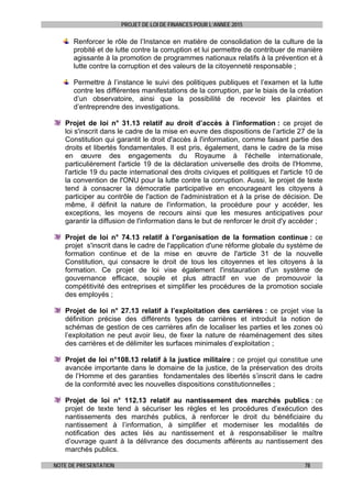 PROJET DE LOI DE FINANCES POUR L’ANNEE 2015
NOTE DE PRESENTATION 78
Renforcer le rôle de l’Instance en matière de consolidation de la culture de la
probité et de lutte contre la corruption et lui permettre de contribuer de manière
agissante à la promotion de programmes nationaux relatifs à la prévention et à
lutte contre la corruption et des valeurs de la citoyenneté responsable ;
Permettre à l’instance le suivi des politiques publiques et l’examen et la lutte
contre les différentes manifestations de la corruption, par le biais de la création
d’un observatoire, ainsi que la possibilité de recevoir les plaintes et
d’entreprendre des investigations.
Projet de loi n° 31.13 relatif au droit d’accès à l’information : ce projet de
loi s'inscrit dans le cadre de la mise en euvre des dispositions de l’article 27 de la
Constitution qui garantit le droit d'accès à l'information, comme faisant partie des
droits et libertés fondamentales. Il est pris, également, dans le cadre de la mise
en œuvre des engagements du Royaume à l'échelle internationale,
particulièrement l'article 19 de la déclaration universelle des droits de l'Homme,
l'article 19 du pacte international des droits civiques et politiques et l'article 10 de
la convention de l'ONU pour la lutte contre la corruption. Aussi, le projet de texte
tend à consacrer la démocratie participative en encourageant les citoyens à
participer au contrôle de l'action de l'administration et à la prise de décision. De
même, il définit la nature de l'information, la procédure pour y accéder, les
exceptions, les moyens de recours ainsi que les mesures anticipatives pour
garantir la diffusion de l'information dans le but de renforcer le droit d'y accéder ;
Projet de loi n° 74.13 relatif à l’organisation de la formation continue : ce
projet s'inscrit dans le cadre de l'application d'une réforme globale du système de
formation continue et de la mise en œuvre de l'article 31 de la nouvelle
Constitution, qui consacre le droit de tous les citoyennes et les citoyens à la
formation. Ce projet de loi vise également l'instauration d'un système de
gouvernance efficace, souple et plus attractif en vue de promouvoir la
compétitivité des entreprises et simplifier les procédures de la promotion sociale
des employés ;
Projet de loi n° 27.13 relatif à l’exploitation des carrières : ce projet vise la
définition précise des différents types de carrières et introduit la notion de
schémas de gestion de ces carrières afin de localiser les parties et les zones où
l’exploitation ne peut avoir lieu, de fixer la nature de réaménagement des sites
des carrières et de délimiter les surfaces minimales d’exploitation ;
Projet de loi n°108.13 relatif à la justice militaire : ce projet qui constitue une
avancée importante dans le domaine de la justice, de la préservation des droits
de l’Homme et des garanties fondamentales des libertés s’inscrit dans le cadre
de la conformité avec les nouvelles dispositions constitutionnelles ;
Projet de loi n° 112.13 relatif au nantissement des marchés publics : ce
projet de texte tend à sécuriser les règles et les procédures d’exécution des
nantissements des marchés publics, à renforcer le droit du bénéficiaire du
nantissement à l’information, à simplifier et moderniser les modalités de
notification des actes liés au nantissement et à responsabiliser le maître
d’ouvrage quant à la délivrance des documents afférents au nantissement des
marchés publics.
 
