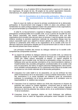 PROJET DE LOI DE FINANCES POUR L’ANNEE 2015
NOTE DE PRESENTATION 79
Globalement, et au 9 octobre 2014 le Gouvernement a approuvé 03 projets de
lois organiques, 30 projets de lois, 38 projets de lois portant approbation d’accords
internationaux, 02 projets de décrets-lois et 31 conventions internationales.
III.2.1.2. Consolidation de la démocratie participative : Mise en œuvre
des recommandations du dialogue national sur la société
civile
Dans le souci de mettre en oeuvre le principe constitutionnel de la démocratie
participative, le Gouvernement s'est engagé à mettre en place une politique visant
l'amélioration du cadre juridique régissant l’action des associations et des organisations
non gouvernementales qui s'intéressent à la chose publique.
A cette fin, le Gouvernement a organisé le dialogue national sur les nouvelles
prérogatives constitutionnelles de la société civile, ce qui a permis de recueillir les avis
des acteurs associatifs, des experts nationaux et internationaux ainsi que des
organisations de la société civile œuvrant dans ce domaine. Il sied de signaler que cette
initiative constitue la première expérience nationale de consultation élargie avec les
acteurs associatifs ayant pour objectif la révision globale du cadre juridique, afin de
renforcer le partenariat entre l'Etat et les organisations de la société civile tout en
affirmant l'approche participative adoptée par le Gouvernement dans la mise en œuvre
des réformes phares dans divers secteurs.
Les principaux livrables des travaux du dialogue national sur la société civile
comportent les composantes suivantes:
Le rapport de synthèse du dialogue national sur la société civile, qui retrace les
différentes étapes de ce modèle national et historique qui a rassemblé plus de
10000 (dix milles) acteurs associatifs et experts. Le rapport présente le
diagnostic, par la société civile, de l'état de la participation civique, ses forces et
faiblesses ainsi que les grandes orientations et les recommandations relatives à
l’implémentation des nouvelles prérogatives constitutionnelles de la société civile
et la vie associative. De même, le rapport préconise l'établissement, dans l'avenir,
d'une véritable contractualisation et d’un partenariat entre l'Etat et la société civile
qui repose sur une charte nationale de la démocratie participative ;
L'esquisse d’un code relatif à la vie associative, en vue de renforcer les trois
piliers fondamentaux de la vie associative, à savoir la liberté d'association, le droit
des associations à un accès équitable aux différents types de subventions
publiques, la consolidation de la bonne gouvernance et la corrélation entre la
responsabilité et la reddition des comptes ;
L'esquisse d’une loi organique relative aux droits des citoyennes et citoyens de
présenter des motions en matière législative, s'inscrivant dans le cadre de la
démocratie participative, afin de mettre en place le cadre juridique régissant
l'exercice du droit de présenter des motions de loi, et ce conformément à l'article
14 de la Constitution ;
L'esquisse d’une loi organique relative au droit d'adresser des pétitions,
s'inscrivant dans le cadre de l'approche participative visant l'adoption du cadre
 