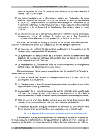 PROJET DE LOI DE FINANCES POUR L’ANNEE 2015
NOTE DE PRESENTATION 80
juridique régissant le droit de présenter des pétitions, et ce conformément à
l'article 15 de la Constitution ;
Les recommandations de la Commission portant sur l'élaboration du cadre
juridique régissant les consultations publiques, reflétant le débat qui s'est déroulé
au cours du Dialogue national sur la société civile soulignant l'importance de ce
mécanisme en tant que meilleur instrument de la mise en œuvre de la démocratie
participative et le renforcement de l'implication des citoyens dans la chose
publique ;
La Charte nationale de la démocratie participative en tant que cadre contractuel,
d'engagement moral et politique à mettre en œuvre les dispositions
constitutionnelles relatives à la participation civique dans la vie publique.
En outre, les livrables du Dialogue national sur la société civile comprennent
plusieurs mémorandums relatifs aux Marocains du monde, dont principalement :
La nécessité de renforcer la gouvernance participative et l’engagement de la
diaspora et sa représentativité démocratique ;
La dynamisation de l’engagement de la diaspora à travers le renforcement des
capacités et l’assistance technique et financière pour les acteurs de la société
civile marocaine active à l’étranger ;
Le rétablissement du contrat social entre les marocains résidants à l’étranger et la
sphère de prise de décisions politiques au Maroc.
Dans cette optique, l'action gouvernementale au titre de l'année 2015 s'articulera
autour des axes suivants:
La mise en œuvre des résultats du Dialogue national sur la société civile sur le
plan législatif et institutionnel ;
Le développement et le renforcement des capacités des associations en matière
législative et de bonne gouvernance;
L'organisation de la commémoration de la journée nationale de la société civile
(13 mars de chaque année) conformément aux Instructions et Orientations
Royales relatives à la mise en œuvre des recommandations du Dialogue national;
Mise en oeuvre d’un plan d’action national pour une large dissémination des
résultats et recommandations du dialogue national sur la société civile ;
L'élaboration de guides pratiques portant sur les domaines du leadership et de la
bonne gouvernance qui sont destinés aux associations de la société civile.
III.2.1.3. Régionalisation avancée et déconcentration administrative
Conformément aux Hautes Orientations de Sa Majesté le Roi et dans le cadre de
la mise en œuvre de la Constitution, le Gouvernement a élaboré un avant- projet de loi
organique sur la région en vue de permettre à celle-ci de jouer pleinement son rôle en
 