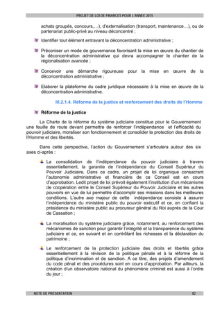 PROJET DE LOI DE FINANCES POUR L’ANNEE 2015
NOTE DE PRESENTATION 82
achats groupés, concours,…), d’externalisation (transport, maintenance…), ou de
partenariat public-privé au niveau déconcentré ;
Identifier tout élément entravant la déconcentration administrative ;
Préconiser un mode de gouvernance favorisant la mise en œuvre du chantier de
la déconcentration administrative qui devra accompagner le chantier de la
régionalisation avancée ;
Concevoir une démarche rigoureuse pour la mise en œuvre de la
déconcentration administrative ;
Elaborer la plateforme du cadre juridique nécessaire à la mise en œuvre de la
déconcentration administrative.
III.2.1.4. Réforme de la justice et renforcement des droits de l’Homme
Réforme de la justice
La Charte de la réforme du système judiciaire constitue pour le Gouvernement
une feuille de route devant permettre de renforcer l’indépendance et l’efficacité du
pouvoir judiciaire, moraliser son fonctionnement et consolider la protection des droits de
l’Homme et des libertés.
Dans cette perspective, l’action du Gouvernement s’articulera autour des six
axes ci-après :
La consolidation de l’indépendance du pouvoir judiciaire à travers
essentiellement, la garantie de l’indépendance du Conseil Supérieur du
Pouvoir Judiciaire. Dans ce cadre, un projet de loi organique consacrant
l’autonomie administrative et financière de ce Conseil est en cours
d’approbation. Ledit projet de loi prévoit également l’institution d’un mécanisme
de coopération entre le Conseil Supérieur du Pouvoir Judiciaire et les autres
pouvoirs en vue de lui permettre d’accomplir ses missions dans les meilleures
conditions. L’autre axe majeur de cette indépendance consiste à assurer
l’indépendance du ministère public du pouvoir exécutif et ce, en confiant la
présidence du ministère public au procureur général du Roi auprès de la Cour
de Cassation ;
La moralisation du système judiciaire grâce, notamment, au renforcement des
mécanismes de sanction pour garantir l’intégrité et la transparence du système
judiciaire et ce, en suivant et en contrôlant les richesses et la déclaration du
patrimoine ;
Le renforcement de la protection judiciaire des droits et libertés grâce
essentiellement à la révision de la politique pénale et à la réforme de la
politique d’incrimination et de sanction. A ce titre, des projets d’amendement
du code pénal et des procédures sont en cours d’approbation. Par ailleurs, la
création d’un observatoire national du phénomène criminel est aussi à l’ordre
du jour ;
 