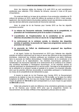 PROJET DE LOI DE FINANCES POUR L’ANNEE 2015
NOTE DE PRESENTATION 2
Ainsi, les réserves nettes de change à fin août 2014 se sont sensiblement
améliorées pour atteindre 175,6 milliards de dirhams, couvrant 4 mois et 28 jours
d’importations.
Ce projet est établi sur la base de la prévision d’une production céréalière de 70
millions de quintaux en 2015, après 68 millions de quintaux en 2014. Il tient compte,
également, des transformations structurelles opérées durant ces dernières années ainsi
que des derniers éléments conjoncturels de l’économie nationale.
Ainsi, le projet de loi de finances pour l’année 2015 se fixe les objectifs
prioritaires suivants :
La relance de l’économie nationale, l’amélioration de la compétitivité, la
promotion de l’investissement privé et le soutien à l’entreprise ;
L’accélération de l’implémentation de la constitution et les grandes
réformes structurelles et la mise en œuvre de la régionalisation ;
Le renforcement de la cohésion sociale, la réduction des disparités
sociales et spatiales, la poursuite de l’appui aux programmes sociaux et la
promotion de l’emploi ;
La poursuite de l’effort de rétablissement progressif des équilibres
macroéconomiques.
A cet égard, l’action du Gouvernement en 2015 pour l’atteinte des objectifs
précités se traduira notamment par la mise en œuvre des réformes et des programmes
prioritaires, notamment les chantiers politiques qui constituent une pièce maîtresse
dans la poursuite de l’édifice démocratique, l’implémentation de la constitution et la
mise en œuvre de la régionalisation ; les chantiers économiques participant à
l’amélioration de l’économie nationale et le renforcement de la confiance et la création
des conditions favorables à l’émergence économique ; et les chantiers sociaux et
culturels participant au développement du service public, l’ancrage et le développement
de la solidarité et la cohésion sociale et spatiale et le soutien à la diversité culturelle,
ainsi que les grandes réformes structurelles et sectorielles participant à l’amélioration
du niveau de la compétitivité et de l’attractivité du pays.
A travers le projet de Loi de Finances pour l’année 2015, le Gouvernement
ambitionne de réaliser un taux de croissance du PIB de 4,4%, sur la base d’un déficit
budgétaire de 4,3% du PIB, d’un taux de change moyen de 8,6 DH/$US et d’un cours
moyen de pétrole de 103 $ US le baril correspondant à un cours moyen du gaz butane
de 804 $ US la tonne.
Cette note présente le cadre de référence et les orientations générales du projet
de loi de finances pour l’année 2015 ainsi que le programme d’action du
Gouvernement, les données chiffrées et les dispositions prévues dans ce cadre.
 