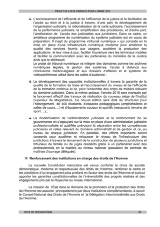 PROJET DE LOI DE FINANCES POUR L’ANNEE 2015
NOTE DE PRESENTATION 83
L’accroissement de l’efficacité et de l’efficience de la justice et la facilitation de
l’accès au droit et à la justice à travers, d’une part, le développement de
l’organisation judiciaire, la rationalisation de la carte judiciaire, l’accroissement
de la performance judiciaire, la simplification des procédures, et d’autre part,
l’amélioration de l’accès des justiciables aux juridictions. Dans ce cadre, un
ambitieux programme de numérisation du système judiciaire est en cours de
préparation. Il s’agit du programme «tribunal numérique » qui consiste en la
mise en place d’une infrastructure numérique moderne pour améliorer la
qualité des services fournis aux usagers, accélérer la production des
applications et leur mise à jour, faciliter l’ouverture vers les terminaux mobiles
et faciliter la communication avec les partenaires du ministère de la Justice
ainsi que le télétravail.
Le projet de tribunal numérique va intégrer des domaines comme les archives
numériques légales, la gestion des systèmes, l’accès à distance aux
conclusions médico-légales et aux dossiers d’affaires et le système de
vidéoconférence utilisé dans les salles d’audience ;
Le développement des capacités institutionnelles à travers la garantie de la
qualité de la formation de base et l’accroissement du niveau et de l’efficacité
de la formation continue et ce, pour l’ensemble des corps de métiers relevant
du domaine judiciaire. Dans la même optique, l’année 2015 sera marquée par
le lancement effectif des travaux de réalisation du nouveau siège de l’Institut
Supérieur de Magistrature. Ce nouvel édifice sera doté de structures pour
l’hébergement de 400 étudiants, d’espaces pédagogiques (amphithéâtres et
salles de cours,…) et d’équipements sociaux et sportifs (restaurant, terrains de
sport….) ;
La modernisation de l’administration judiciaire et le renforcement de sa
gouvernance en s’appuyant sur la mise en place d’une administration judiciaire
professionnalisée et qualifiée prévoyant la séparation entre les compétences
judiciaires et celles relevant du domaine administratif et de gestion et ce, au
niveau de chaque juridiction. En parallèle, des efforts importants seront
consentis pour accélérer et rehausser le niveau de l’infrastructure des
juridictions à travers le lancement de la construction de plusieurs juridictions et
tribunaux de famille ou de juges résidents grâce à un partenariat avec des
professionnels en la matière au niveau national (passation de contrats de
maîtrise d’ouvrage déléguée).
Renforcement des institutions en charge des droits de l’Homme
La nouvelle Constitution marocaine est venue conforter le choix de société
démocratique, moderne et respectueuse des droits de l’Homme, renforcer le cadre et
les conditions d’un engagement plus profond en faveur des droits de l’Homme et surtout
apporter les garanties constitutionnelles de l’irréversibilité des progrès réalisés et des
engagements pris par le Royaume au niveau international.
La mission de l’Etat dans le domaine de la promotion et la protection des droits
de l’Homme est assurée principalement par deux institutions complémentaires, à savoir
le Conseil National des Droits de l’Homme et la Délégation Interministérielle aux Droits
de l’Homme.
 
