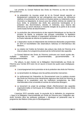 PROJET DE LOI DE FINANCES POUR L’ANNEE 2015
NOTE DE PRESENTATION 84
Les priorités du Conseil National des Droits de l’Homme au titre de l’année
2015 portent sur:
La préparation du nouveau projet de loi du Conseil devant apporter un
élargissement substantiel de ses prérogatives pour exercer les attributions
relatives à la prévention de la torture et d’autres peines ou traitements cruels,
inhumains ou dégradants, le recours pour les enfants victimes de violation de
leurs droits, la protection des droits des personnes handicapées et la
protection des discriminations, directes et indirectes, sous réserve des
attributions qui seront dévolues à l’Autorité chargée de la parité et de la lutte
contre toutes formes de discrimination ;
La production des mémorandums et des rapports thématiques sur les lieux de
privation de liberté, la protection des groupes vulnérables, la législation
électorale, les lois relatives à l’organisation territoriale et la mise en œuvre de
la Charte nationale de réforme du système judiciaire ;
L’observation neutre et indépendante des échéances électorales programmées
en 2015 et l’accréditation des observateurs nationaux et internationaux des
élections ;
La création de l’institut de formation des acteurs des droits de l’Homme et la
mise en place d’un programme pluriannuel de renforcement des capacités.
Le Conseil National des Droits de l’Homme continuera son travail auprès des
multiples institutions non gouvernementales, gouvernementales et
inter-gouvernementales.
Par ailleurs, le plan d’action de la Délégation Interministérielle aux Droits de
l’Homme pour l’année 2015 sera mis en œuvre à travers les quatre axes stratégiques
suivants :
L’accompagnement de la promotion et de la protection des droits de l’Homme ;
La dynamisation du dialogue avec les parties prenantes marocaines ;
Le renforcement de l’interaction du Gouvernement avec le système onusien
des Droits de l’Homme et les mécanismes régionaux des droits de l’Homme, le
dialogue et la coopération avec les institutions européennes, les ONG
internationales et les universités et centres de recherches étrangers ;
Le lancement du projet de jumelage intitulé «Renforcement des capacités
organisationnelles et techniques de la Délégation Interministérielle aux Droits
de l’Homme ».
L’exercice 2015 connaitra aussi, la poursuite de la réalisation du programme
« Appui à la Délégation Interministérielle aux Droits de l'Homme pour l’intégration des
droits Humains dans les politiques publiques » développé en partenariat avec le
programme des Nations Unies pour le Développement.
 