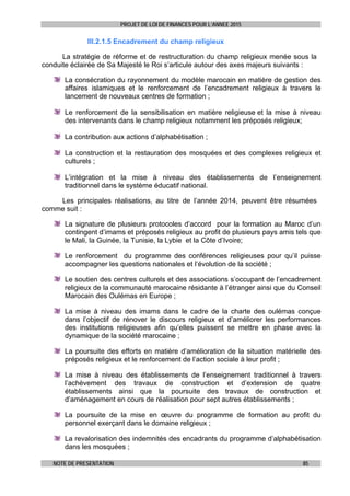 PROJET DE LOI DE FINANCES POUR L’ANNEE 2015
NOTE DE PRESENTATION 85
III.2.1.5 Encadrement du champ religieux
La stratégie de réforme et de restructuration du champ religieux menée sous la
conduite éclairée de Sa Majesté le Roi s’articule autour des axes majeurs suivants :
La consécration du rayonnement du modèle marocain en matière de gestion des
affaires islamiques et le renforcement de l’encadrement religieux à travers le
lancement de nouveaux centres de formation ;
Le renforcement de la sensibilisation en matière religieuse et la mise à niveau
des intervenants dans le champ religieux notamment les préposés religieux;
La contribution aux actions d’alphabétisation ;
La construction et la restauration des mosquées et des complexes religieux et
culturels ;
L’intégration et la mise à niveau des établissements de l’enseignement
traditionnel dans le système éducatif national.
Les principales réalisations, au titre de l’année 2014, peuvent être résumées
comme suit :
La signature de plusieurs protocoles d’accord pour la formation au Maroc d’un
contingent d’imams et préposés religieux au profit de plusieurs pays amis tels que
le Mali, la Guinée, la Tunisie, la Lybie et la Côte d’Ivoire;
Le renforcement du programme des conférences religieuses pour qu’il puisse
accompagner les questions nationales et l’évolution de la société ;
Le soutien des centres culturels et des associations s’occupant de l’encadrement
religieux de la communauté marocaine résidante à l’étranger ainsi que du Conseil
Marocain des Oulémas en Europe ;
La mise à niveau des imams dans le cadre de la charte des oulémas conçue
dans l’objectif de rénover le discours religieux et d’améliorer les performances
des institutions religieuses afin qu’elles puissent se mettre en phase avec la
dynamique de la société marocaine ;
La poursuite des efforts en matière d’amélioration de la situation matérielle des
préposés religieux et le renforcement de l’action sociale à leur profit ;
La mise à niveau des établissements de l’enseignement traditionnel à travers
l’achèvement des travaux de construction et d’extension de quatre
établissements ainsi que la poursuite des travaux de construction et
d’aménagement en cours de réalisation pour sept autres établissements ;
La poursuite de la mise en œuvre du programme de formation au profit du
personnel exerçant dans le domaine religieux ;
La revalorisation des indemnités des encadrants du programme d’alphabétisation
dans les mosquées ;
 