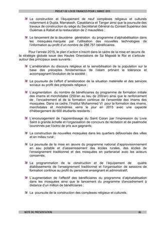 PROJET DE LOI DE FINANCES POUR L’ANNEE 2015
NOTE DE PRESENTATION 86
La construction et l’équipement de neuf complexes religieux et culturels
notamment à Oujda, Marrakech, Casablanca et Tanger ainsi que la poursuite des
travaux de construction du siège du Secrétariat Général du Conseil Supérieur des
Oulémas à Rabat et la restauration de 2 mausolées ;
Le lancement de la deuxième génération du programme d’alphabétisation dans
les mosquées marquée par l’utilisation des nouvelles technologies de
l’information au profit d’un nombre de 286.751 bénéficiaires.
Pour l’année 2015, le plan d’action s’inscrit dans le cadre de la mise en œuvre de
la stratégie globale issue des Hautes Orientations de Sa Majesté le Roi et s’articule
autour des principaux axes suivants :
L’amélioration du discours religieux et la sensibilisation de la population sur la
base des préceptes fondamentaux de l’islam prônant la tolérance et
accompagnant l’évolution de la société ;
La poursuite de l’effort d’’amélioration de la situation matérielle et des services
sociaux au profit des préposés religieux ;
L’augmentation du nombre de bénéficiaires du programme de formation initiale
des imams et morchidates (250/an au lieu de 200/an) ainsi que le renforcement
de l’encadrement et de la formation continue de l’ensemble des imams des
mosquées. Dans ce cadre, l’Institut Mohammed VI pour la formation des imams,
morchidates et mochidines verra le jour en 2015 avec une capacité
d’hébergement de 600 étudiants residants ;
L’encouragement de l’apprentissage du Saint Coran par l’impression du Livre
Saint à grande échelle et l’organisation de concours de récitation et de psalmodie
couronnés par l’octroi de prix aux gagnants;
La construction de nouvelles mosquées dans les quartiers défavorisés des villes
et en milieu rural ;
La poursuite de la mise en œuvre du programme national d’approvisionnement
en eau potable et d’assainissement des écoles rurales, des écoles de
l’enseignement traditionnel et des mosquées en partenariat avec les acteurs
concernés;
La programmation de la construction et de l’équipement de quatre
établissements de l’enseignement traditionnel et l’organisation de sessions de
formation continue au profit du personnel enseignant et administratif;
L’augmentation de l’effectif des bénéficiaires du programme d’alphabétisation
dans les mosquées ainsi que le lancement du programme d’encadrement à
distance d’un million de bénéficiaires ;
La poursuite de la construction des complexes religieux et culturels.
 