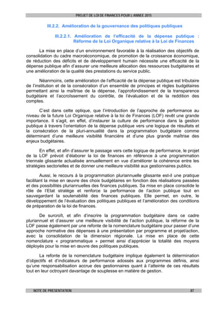 PROJET DE LOI DE FINANCES POUR L’ANNEE 2015
NOTE DE PRESENTATION 87
III.2.2. Amélioration de la gouvernance des politiques publiques
III.2.2.1. Amélioration de l’efficacité de la dépense publique :
Réforme de la Loi Organique relative à la Loi de Finances
La mise en place d’un environnement favorable à la réalisation des objectifs de
consolidation du cadre macroéconomique, de promotion de la croissance économique,
de réduction des déficits et de développement humain nécessite une efficacité de la
dépense publique afin d’assurer une meilleure allocation des ressources budgétaires et
une amélioration de la qualité des prestations du service public.
Néanmoins, cette amélioration de l’efficacité de la dépense publique est tributaire
de l’institution et de la consécration d’un ensemble de principes et règles budgétaires
permettant ainsi la maîtrise de la dépense, l’approfondissement de la transparence
budgétaire et l’accroîssement du contrôle, de l’évaluation et de la reddition des
comptes.
C’est dans cette optique, que l’introduction de l’approche de performance au
niveau de la future Loi Organique relative à la loi de Finances (LOF) revêt une grande
importance. Il s’agit, en effet, d’instaurer la culture de performance dans la gestion
publique à travers l’orientation de la dépense publique vers une logique de résultats et
la consécration de la pluri-annualité dans la programmation budgétaire comme
déterminant d’une meilleure visibilité financière et d’une plus grande maîtrise des
enjeux budgétaires.
En effet, et afin d’assurer le passage vers cette logique de performance, le projet
de la LOF prévoit d’élaborer la loi de finances en référence à une programmation
triennale glissante actualisée annuellement en vue d’améliorer la cohérence entre les
stratégies sectorielles et de donner une meilleure visibilité aux gestionnaires publics.
Aussi, le recours à la programmation pluriannuelle glissante est-il une pratique
facilitant la mise en œuvre des choix budgétaires en fonction des réalisations passées
et des possibilités pluriannuelles des finances publiques. Sa mise en place consolide le
rôle de l’Etat stratège et renforce la performance de l’action publique tout en
sauvegardant la soutenabilité des finances publiques. Elle permet, en outre, le
développement de l’évaluation des politiques publiques et l’amélioration des conditions
de préparation de la loi de finances.
De surcroît, et afin d’inscrire la programmation budgétaire dans ce cadre
pluriannuel et d’assurer une meilleure visibilité de l’action publique, la réforme de la
LOF passe également par une refonte de la nomenclature budgétaire pour passer d’une
approche normative des dépenses à une présentation par programme et projet/action,
avec la consolidation de la dimension régionale. La mise en place de cette
nomenclature « programmatique » permet ainsi d’apprécier la totalité des moyens
déployés pour la mise en œuvre des politiques publiques.
La refonte de la nomenclature budgétaire implique également la détermination
d’objectifs et d’indicateurs de performance adossés aux programmes définis, ainsi
qu’une responsabilisation accrue des gestionnaires quant à l’atteinte de ces résultats
tout en leur octroyant davantage de souplesse en matière de gestion.
 