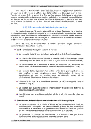 PROJET DE LOI DE FINANCES POUR L’ANNEE 2015
NOTE DE PRESENTATION 89
Par ailleurs, et dans le même cadre des mesures d’accompagnement de la mise
en œuvre de la réforme de la LOF, un plan de formation sera développé avant la fin de
l’année en cours. Il devra porter à la fois sur les aspects théoriques et généraux,
comme opérationnels de la nouvelle gestion budgétaire, en prenant en considération
les besoins de l'ensemble des acteurs du système budgétaire, y compris ceux des
départements ministériels, et ce, afin d’assurer une meilleure appropriation de ladite
réforme.
III.2.2.2 Modernisation de l’Administration publique
La modernisation de l’Administration publique et le renforcement de la fonction
publique constituent un choix stratégique et prioritaire pour le Gouvernement en vue de
permettre à cette administration de faire face aux défis de la conjoncture et d’améliorer
la qualité de ses prestations pour le citoyen et l’entreprise dans le cadre des réformes
institutionnelles et constitutionnelles actuelles.
Dans ce sens, le Gouvernement a entamé plusieurs projets prioritaires
s’articulant autour des actions suivantes :
Gestion moderne du capital humain à travers:
La poursuite de la révision globale du statut général de la fonction publique ;
La mise en œuvre des textes relatifs à la mobilité des fonctionnaires en vue de
réduire le poids des créations des postes budgétaires et de la masse salariale;
Le renforcement de la formation à travers la publication et l’application du
décret relatif à la formation continue en faveur des fonctionnaires de l’Etat ;
La poursuite de la préparation d’un système unifié de la gestion prévisionnelle
des emplois et des compétences dans l’administration à travers la
classification de tous les emplois dans un répertoire unique et sa
généralisation à l’ensemble des administrations ;
L’activation du rôle de l’Observatoire National de l’approche genre dans la
fonction publique ;
La création d’un système unifié sur l’indemnisation des accidents du travail et
des maladies professionnelles ;
L’amélioration des conditions sanitaires et de la sécurité dans le milieu du
travail.
Amélioration de la relation de l’Administration avec le citoyen par :
Le perfectionnement de la qualité d’accueil et des renseignements dans les
administrations publiques, les établissements publics et les collectivités
territoriales et le traitement ainsi que le suivi des revendications et des plaintes
en vue de rétablir la confiance entre l’administration et le citoyen ;
La poursuite du chantier de simplification et d’unification des procédures
administratives avec la publication d’un décret dans ce sens.
 