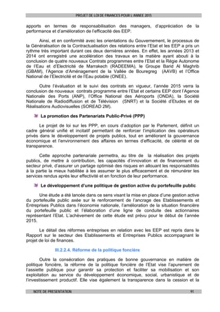 PROJET DE LOI DE FINANCES POUR L’ANNEE 2015
NOTE DE PRESENTATION 91
apports en termes de responsabilisation des managers, d’appréciation de la
performance et d’amélioration de l’efficacité des EEP.
Ainsi, et en conformité avec les orientations du Gouvernement, le processus de
la Généralisation de la Contractualisation des relations entre l’Etat et les EEP a pris un
rythme très important durant ces deux dernières années. En effet, les années 2013 et
2014 ont enregistré une accélération des travaux en la matière ayant abouti à la
conclusion de quatre nouveaux Contrats programmes entre l’Etat et la Régie Autonome
de l’Eau et d’Electricité de Marrakech (RADEEMA), le Groupe Barid Al Maghrib
(GBAM), l’Agence d’Aménagement de la Vallée de Bouregreg (AAVB) et l’Office
National de l’Electricité et de l’Eau potable (ONEE).
Outre l’évaluation et le suivi des contrats en vigueur, l’année 2015 verra la
conclusion de nouveaux contrats programme entre l’Etat et certains EEP dont l’Agence
Nationale des Ports (ANP), l’Office National des Aéroports (ONDA), la Société
Nationale de Radiodiffusion et de Télévision (SNRT) et la Société d’Etudes et de
Réalisations Audiovisuelles (SOREAD 2M).
La promotion des Partenariats Public-Privé (PPP)
Le projet de loi sur les PPP, en cours d’adoption par le Parlement, définit un
cadre général unifié et incitatif permettant de renforcer l’implication des opérateurs
privés dans le développement de projets publics, tout en améliorant la gouvernance
économique et l’environnement des affaires en termes d’efficacité, de célérité et de
transparence.
Cette approche partenariale permettra, au titre de la réalisation des projets
publics, de mettre à contribution, les capacités d’innovation et de financement du
secteur privé, d’assurer un partage optimisé des risques en allouant les responsabilités
à la partie la mieux habilitée à les assumer le plus efficacement et de rémunérer les
services rendus après leur effectivité et en fonction de leur performance.
Le développement d’une politique de gestion active du portefeuille public
Une étude a été lancée dans ce sens visant la mise en place d’une gestion active
du portefeuille public axée sur le renforcement de l’ancrage des Etablissements et
Entreprises Publics dans l’économie nationale, l’amélioration de la situation financière
du portefeuille public et l’élaboration d’une ligne de conduite des actionnaires
représentant l’Etat. L’achèvement de cette étude est prévu pour le début de l’année
2015.
Le détail des réformes entreprises en relation avec les EEP est repris dans le
Rapport sur le secteur des Etablissements et Entreprises Publics accompagnant le
projet de loi de finances.
III.2.2.4. Réforme de la politique foncière
Outre la consécration des pratiques de bonne gouvernance en matière de
politique foncière, la réforme de la politique foncière de l’Etat vise l’apurement de
l’assiette publique pour garantir sa protection et faciliter sa mobilisation et son
exploitation au service du développement économique, social, urbanistique et de
l’investissement productif. Elle vise également la transparence dans la cession et la
 