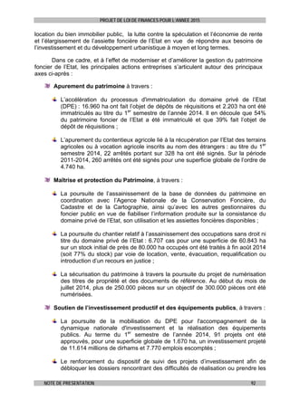 PROJET DE LOI DE FINANCES POUR L’ANNEE 2015
NOTE DE PRESENTATION 92
location du bien immobilier public, la lutte contre la spéculation et l’économie de rente
et l’élargissement de l’assiette foncière de l’Etat en vue de répondre aux besoins de
l’investissement et du développement urbanistique à moyen et long termes.
Dans ce cadre, et à l’effet de moderniser et d’améliorer la gestion du patrimoine
foncier de l’Etat, les principales actions entreprises s’articulent autour des principaux
axes ci-après :
Apurement du patrimoine à travers :
L’accélération du processus d'immatriculation du domaine privé de l’Etat
(DPE) : 16.960 ha ont fait l’objet de dépôts de réquisitions et 2.203 ha ont été
immatriculés au titre du 1er
semestre de l’année 2014. Il en découle que 54%
du patrimoine foncier de l’Etat a été immatriculé et que 39% fait l’objet de
dépôt de réquisitions ;
L’apurement du contentieux agricole lié à la récupération par l’Etat des terrains
agricoles ou à vocation agricole inscrits au nom des étrangers : au titre du 1er
semestre 2014, 22 arrêtés portant sur 328 ha ont été signés. Sur la période
2011-2014, 260 arrêtés ont été signés pour une superficie globale de l’ordre de
4.740 ha.
Maîtrise et protection du Patrimoine, à travers :
La poursuite de l’assainissement de la base de données du patrimoine en
coordination avec l’Agence Nationale de la Conservation Foncière, du
Cadastre et de la Cartographie, ainsi qu’avec les autres gestionnaires du
foncier public en vue de fiabiliser l’information produite sur la consistance du
domaine privé de l’Etat, son utilisation et les assiettes foncières disponibles ;
La poursuite du chantier relatif à l’assainissement des occupations sans droit ni
titre du domaine privé de l’Etat : 6.707 cas pour une superficie de 60.843 ha
sur un stock initial de près de 80.000 ha occupés ont été traités à fin août 2014
(soit 77% du stock) par voie de location, vente, évacuation, requalification ou
introduction d’un recours en justice ;
La sécurisation du patrimoine à travers la poursuite du projet de numérisation
des titres de propriété et des documents de référence. Au début du mois de
juillet 2014, plus de 250.000 pièces sur un objectif de 300.000 pièces ont été
numérisées.
Soutien de l’investissement productif et des équipements publics, à travers :
La poursuite de la mobilisation du DPE pour l'accompagnement de la
dynamique nationale d'investissement et la réalisation des équipements
publics. Au terme du 1er
semestre de l’année 2014, 91 projets ont été
approuvés, pour une superficie globale de 1.670 ha, un investissement projeté
de 11.614 millions de dirhams et 7.770 emplois escomptés ;
Le renforcement du dispositif de suivi des projets d’investissement afin de
débloquer les dossiers rencontrant des difficultés de réalisation ou prendre les
 