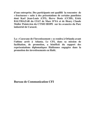 d’une entreprise. Des participants ont qualifié la rencontre de
« fructueuse » suite à des présentations de certains panelistes
dont Karl Jean-Louis (CFI), Herve Denis (CCIH), Erick
BALTHAZAR du CIAT de Marc D’SA et de Henry Claude
Muller Pointevien du CTMO HOPE sur les avancées du Parc
industriel de Caracol.	
  
	
  
     	
  
	
  
La « Caravane de l’investissement » se rendra à Orlanda avant
l’ultime arrêt à Atlanta. Le CFI, dans sa mission de
facilitation, de promotion, a bénéficié du support des
représentations diplomatiques Haïtiennes engagées dans la
promotion des investissements en Haïti.	
  
	
  
     	
  
	
  
	
  	
  
	
  
       	
  
	
  
       	
  
	
  
Bureau de Communication CFI	
  
 