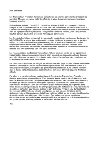 Note de Presse
Les Transporteurs Frontaliers Haïtiens de concert avec les autorités compétentes ont décidé de
nouvelles Mesures en vue de pallier les effets de la grève des camionneurs dominicains aux
frontières terrestres
Port-au-Prince, le lundi 17 aout 2015.- Le Ministre Wilson LALEAU, accompagné du Ministre
Délégué auprès du Premier Ministre, Edouard Jules, des membres du Secrétariat Exécutif de la
Commission Technique de Gestion des Frontières, ont tenu une réunion de crise à l’extraordinaire
avec les représentants du syndicat des Transporteurs Frontaliers Haïtiens, pour s’enquérir des
résultats de leurs pourparlers avec leurs homologues dominicains.
Les Syndicalistes haïtiens ont exposé la mauvaise foi manifeste des camionneurs dominicains de
la FENATRADO, ainsi que leur entêtement à continuer de bloquer le passage, vers le territoire
haïtien, de toutes marchandises et containers réguliers – ayant rempli toutes les formalités
exigées par les lois dominicaines. Même des containers –admis en transit dans des ports
dominicains – contenant des matières premières destinées à l’industrie textile sont aussi mis en
difficulté pour être acheminés vers nos parcs industriels.
Les responsables du syndicat des transporteurs haïtiens se disent outrés, par les agissements
irresponsables des camionneurs dominicains et en appellent aux dirigeants politiques des deux
pays, afin d’intervenir rapidement pour juguler cette crise qui risque d’avoir des conséquences
incalculables sur le commerce transnational.
Les camionneurs syndiqués ont désigné les autorités des deux pays, pouvant trouver une solution
durable à cette crise en utilisant les instruments diplomatiques liant la République d‘Haïti à la
République Dominicaine, susceptibles de permettre le rétablissement d’une certaine harmonie
dans le flux du trafic et la circulation des biens et des personnes à travers les points frontaliers
officiels.
Par ailleurs, le compte rendu des représentants du Syndicat des Transporteurs Frontaliers
Haïtiens a permis aux responsables de l’Etat ,présents à cette réunion , de décider ce qui suit :
l’Autorité Portuaire Nationale (APN) devra poursuivre activement ses initiatives de rapatriement
du freight qui transite à travers d’autres ports régionaux, notamment celui de la République
Dominicaine. Par ailleurs, l’APN en concertation avec d’autres instances, devra prendre sans
délais des dispositions pour réduire les charges portuaires, afin de faciliter le secteur de l’industrie
du textile en particulier, pour l’inciter à utiliser le port de Port-au-Prince et celui du Cap-Haitien.
des mesures additionnelles de sécurité seront prises sur tous les axes frontaliers, dont le
déploiement des unités spécialisées de la Police Nationale d’Haïti sur les circuits reliant les points
de transit frontalier aux principales villes du pays. Des outils modernes de surveillance
électronique seront aussi utilisés pour rendre plus efficace les opérations policières et douanières
aux portes d’entrée, maritime, aérienne et terrestre du territoire national.
-Fin-
 