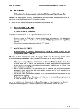 Note de synthèse                                  Conseil Municipal du Mardi 5 Octobre 2010


 III)   PATRIMOINE

        1° Donation d’un livre manuscrit original de l’hist oire du Vignoble par Riol

Monsieur le Maire-adjoint informe l’Assemblée de la donation faite par Mme Anne Roux, 6,
rue de la Ferrandié à Gaillac aux Archives Municipales.

Il s’agit d’un livre manuscrit original de l’histoire du vignoble par Riol.


 IV)    RESSOURCES HUMAINES

        1° Postes à créer et supprimer

Suite à la réunion du CTP du 22 septembre dernier il convient de :

    -   Créer un poste de Technicien à temps complet pour le recrutement d’un agent aux
        services techniques à compter du 1er novembre 2010 (remplacement d’un départ à la
        retraite)
    -   Supprimer un poste d’Adjoint Administratif 2ème classe


 V)     QUESTIONS DIVERSES

        1° Délibération de principe contestant le projet de ferme porcine sur la
        commune de Brasc (Aveyron)

Madame le Maire informe l’assemblée d’un projet d’extension d’un élevage porcin sur la
commune de Brasc (Averyon). Elle souhaite s’y opposer pour les raisons suivantes :

    -   Absence de consultation ou d’information du Syndicat Mixte de Rivière Tarn alors
        que ce projet par sa nature, sa taille et sa situation géographique comporte des
        enjeux environnementaux, sanitaires et économiques présents sur la rivière Tarn
        dans le département du Tarn
    -   Est-ce opportun d’étendre une installation dont le potentiel réel de pollution azotée
        équivaut à celui d’une ville telle que Gaillac, bordée par le Tarn, classée zone
        sensible à « l’eutrophisation »
    -   Les études faites semblent insuffisantes et sous estiment les mesures techniques de
        traitement des effluents
    -   Gaillac a investi 8 millions d’euro dans le traitement du nitrate et du phosphore dans
        le cadre du contrat de Rivière Tarn

Au vu de ces éléments elle demande au Conseil Municipal de prendre position sur dossier.
Cette délibération de principe sera ensuite transmise à Madame la Préfète du Tarn.




                                                                                              3/3
 