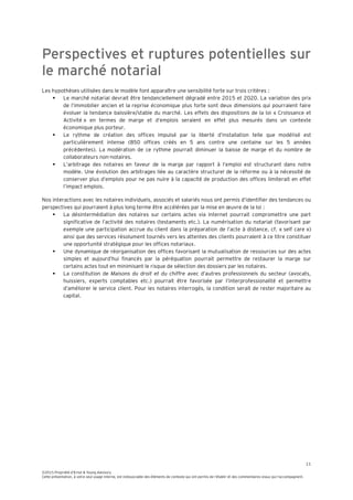 11
©2015 Propriété d’Ernst & Young Advisory
Cette présentation, à votre seul usage interne, est indissociable des éléments de contexte qui ont permis de l’établir et des commentaires oraux qui l’accompagnent.
Perspectives et ruptures potentielles sur
le marché notarial
Les hypothèses utilisées dans le modèle font apparaître une sensibilité forte sur trois critères :
 Le marché notarial devrait être tendanciellement dégradé entre 2015 et 2020. La variation des prix
de l’immobilier ancien et la reprise économique plus forte sont deux dimensions qui pourraient faire
évoluer la tendance baissière/stable du marché. Les effets des dispositions de la loi « Croissance et
Activité » en termes de marge et d’emplois seraient en effet plus mesurés dans un contexte
économique plus porteur.
 Le rythme de création des offices impulsé par la liberté d’installation telle que modélisé est
particulièrement intense (850 offices créés en 5 ans contre une centaine sur les 5 années
précédentes). La modération de ce rythme pourrait diminuer la baisse de marge et du nombre de
collaborateurs non-notaires.
 L’arbitrage des notaires en faveur de la marge par rapport à l’emploi est structurant dans notre
modèle. Une évolution des arbitrages liée au caractère structurel de la réforme ou à la nécessité de
conserver plus d’emplois pour ne pas nuire à la capacité de production des offices limiterait en effet
l’impact emplois.
Nos interactions avec les notaires individuels, associés et salariés nous ont permis d’identifier des tendances ou
perspectives qui pourraient à plus long terme être accélérées par la mise en œuvre de la loi :
 La désintermédiation des notaires sur certains actes via internet pourrait compromettre une part
significative de l’activité des notaires (testaments etc.). La numérisation du notariat (favorisant par
exemple une participation accrue du client dans la préparation de l’acte à distance, cf. « self care »)
ainsi que des services résolument tournés vers les attentes des clients pourraient à ce titre constituer
une opportunité stratégique pour les offices notariaux.
 Une dynamique de réorganisation des offices favorisant la mutualisation de ressources sur des actes
simples et aujourd’hui financés par la péréquation pourrait permettre de restaurer la marge sur
certains actes tout en minimisant le risque de sélection des dossiers par les notaires.
 La constitution de Maisons du droit et du chiffre avec d’autres professionnels du secteur (avocats,
huissiers, experts comptables etc.) pourrait être favorisée par l’interprofessionalité et permettre
d’améliorer le service client. Pour les notaires interrogés, la condition serait de rester majoritaire au
capital.
 