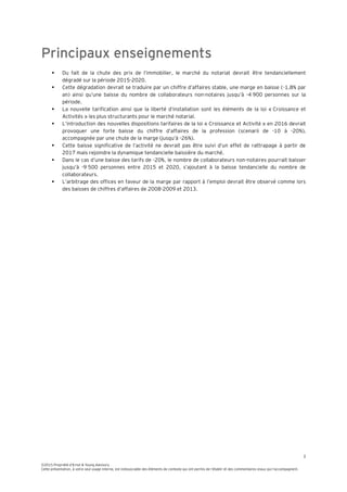 3
©2015 Propriété d’Ernst & Young Advisory
Cette présentation, à votre seul usage interne, est indissociable des éléments de contexte qui ont permis de l’établir et des commentaires oraux qui l’accompagnent.
Principaux enseignements
 Du fait de la chute des prix de l’immobilier, le marché du notariat devrait être tendanciellement
dégradé sur la période 2015-2020.
 Cette dégradation devrait se traduire par un chiffre d’affaires stable, une marge en baisse (-1,8% par
an) ainsi qu’une baisse du nombre de collaborateurs non-notaires jusqu’à -4 900 personnes sur la
période.
 La nouvelle tarification ainsi que la liberté d’installation sont les éléments de la loi « Croissance et
Activités » les plus structurants pour le marché notarial.
 L’introduction des nouvelles dispositions tarifaires de la loi « Croissance et Activité » en 2016 devrait
provoquer une forte baisse du chiffre d’affaires de la profession (scenarii de -10 à -20%),
accompagnée par une chute de la marge (jusqu’à -26%).
 Cette baisse significative de l’activité ne devrait pas être suivi d’un effet de rattrapage à partir de
2017 mais rejoindre la dynamique tendancielle baissière du marché.
 Dans le cas d’une baisse des tarifs de -20%, le nombre de collaborateurs non-notaires pourrait baisser
jusqu’à -9 500 personnes entre 2015 et 2020, s’ajoutant à la baisse tendancielle du nombre de
collaborateurs.
 L’arbitrage des offices en faveur de la marge par rapport à l’emploi devrait être observé comme lors
des baisses de chiffres d’affaires de 2008-2009 et 2013.
 