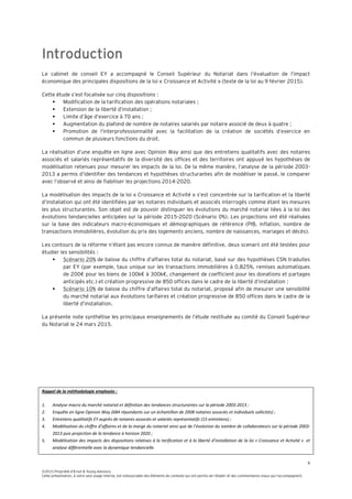 4
©2015 Propriété d’Ernst & Young Advisory
Cette présentation, à votre seul usage interne, est indissociable des éléments de contexte qui ont permis de l’établir et des commentaires oraux qui l’accompagnent.
Introduction
Le cabinet de conseil EY a accompagné le Conseil Supérieur du Notariat dans l’évaluation de l’impact
économique des principales dispositions de la loi « Croissance et Activité » (texte de la loi au 9 février 2015).
Cette étude s’est focalisée sur cinq dispositions :
 Modification de la tarification des opérations notariales ;
 Extension de la liberté d’installation ;
 Limite d’âge d’exercice à 70 ans ;
 Augmentation du plafond de nombre de notaires salariés par notaire associé de deux à quatre ;
 Promotion de l’interprofessionnalité avec la facilitation de la création de sociétés d’exercice en
commun de plusieurs fonctions du droit.
La réalisation d’une enquête en ligne avec Opinion Way ainsi que des entretiens qualitatifs avec des notaires
associés et salariés représentatifs de la diversité des offices et des territoires ont appuyé les hypothèses de
modélisation retenues pour mesurer les impacts de la loi. De la même manière, l’analyse de la période 2003-
2013 a permis d’identifier des tendances et hypothèses structurantes afin de modéliser le passé, le comparer
avec l’observé et ainsi de fiabiliser les projections 2014-2020.
La modélisation des impacts de la loi « Croissance et Activité » s’est concentrée sur la tarification et la liberté
d’installation qui ont été identifiées par les notaires individuels et associés interrogés comme étant les mesures
les plus structurantes. Son objet est de pouvoir distinguer les évolutions du marché notarial liées à la loi des
évolutions tendancielles anticipées sur la période 2015-2020 (Scénario 0%). Les projections ont été réalisées
sur la base des indicateurs macro-économiques et démographiques de référence (PIB, inflation, nombre de
transactions immobilières, évolution du prix des logements anciens, nombre de naissances, mariages et décès).
Les contours de la réforme n’étant pas encore connus de manière définitive, deux scenarii ont été testées pour
étudier les sensibilités :
 Scénario 20% de baisse du chiffre d’affaires total du notariat, basé sur des hypothèses CSN traduites
par EY (par exemple, taux unique sur les transactions immobilières à 0,825%, remises automatiques
de 200€ pour les biens de 100k€ à 300k€, changement de coefficient pour les donations et partages
anticipés etc.) et création progressive de 850 offices dans le cadre de la liberté d’installation ;
 Scénario 10% de baisse du chiffre d’affaires total du notariat, proposé afin de mesurer une sensibilité
du marché notarial aux évolutions tarifaires et création progressive de 850 offices dans le cadre de la
liberté d’installation.
La présente note synthétise les principaux enseignements de l’étude restituée au comité du Conseil Supérieur
du Notariat le 24 mars 2015.
Rappel de la méthodologie employée :
1. Analyse macro du marché notarial et définition des tendances structurantes sur la période 2003-2013 ;
2. Enquête en ligne Opinion Way (684 répondants sur un échantillon de 2008 notaires associés et individuels sollicités) ;
3. Entretiens qualitatifs EY auprès de notaires associés et salariés représentatifs (15 entretiens) ;
4. Modélisation du chiffre d’affaires et de la marge du notariat ainsi que de l’évolution du nombre de collaborateurs sur la période 2003-
2013 puis projection de la tendance à horizon 2020 ;
5. Modélisation des impacts des dispositions relatives à la tarification et à la liberté d’installation de la loi « Croissance et Activité » et
analyse différentielle avec la dynamique tendancielle.
 