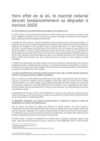 5
©2015 Propriété d’Ernst & Young Advisory
Cette présentation, à votre seul usage interne, est indissociable des éléments de contexte qui ont permis de l’établir et des commentaires oraux qui l’accompagnent.
Hors effet de la loi, le marché notarial
devrait tendanciellement se dégrader à
horizon 2020
Le chiffre d’affaires de la profession devrait être stable sur les 5 années à venir.
Le chiffre d’affaires du notariat devrait être stable entre 2015 et 2020, avec une croissance annuelle de +0,2%
par an (+60M€ sur la période, en euros courants). Aucun effet de rattrapage ne devrait être observé malgré la
baisse significative de chiffre d’affaires de 2013 (-9,4%).
La stabilité du chiffre d’affaires s’explique essentiellement par les performances du marché de l’immobilier, les
opérations liées au secteur immobilier représentant plus de 50% du CA du marché notarial. Cette sensibilité aux
tendances de l’immobilier a été observable durant la période 2003-2007 où le chiffre d’affaires de la
profession a significativement augmenté (+8% par an en moyenne), dans un contexte de hausse soutenue des
prix de l’immobilier. A contrario, la tendance baissière des prix (entre -2,5% et -1% par an sur la période) entre
2015 et 2020 devrait annuler l’effet volume lié à la reprise du nombre de transactions immobilières1
à partir de
2015. A titre d’exemple, toutes choses égales par ailleurs, une croissance de 2% des prix de l’immobilier entre
2016 et 2020 serait nécessaire pour que le notariat retrouve son niveau de chiffre d’affaires de 2012
(6 800M€).
La stabilité de la démographie2
(principal inducteur de croissance d’opérations notariales tels que les donations
et partages anticipés, les déclarations de succession, les contrats de mariages, les notoriétés etc.) d’une part,
et l’absence d’une reprise économique marquée3
d’autre part rendent d’autant plus sensible le chiffre d’affaires
du notariat aux tendances du marché immobilier.
La marge du notariat devrait poursuivre sa baisse amorcée en 2011 avec une baisse annuelle moyenne de
l’ordre du -1,8% par an, soit environ 200M€ sur la période.
Dans un contexte où le chiffre d’affaires du notariat devrait être stable, la marge devrait chuter de l’ordre de -
1,8% par an, passant de 1 600M€ en 2015 à 1 400M€ en 2020. Cette chute de la marge d’environ -200M€
ramènerait celle-ci à son niveau de 2003. L’impact amplifié des variations de chiffre d’affaires sur la marge est
une dynamique constatée sur la période 2003-2013 où les hausses de CA se traduisaient par des hausses
accrues de marge et où des ralentissements de croissance ou des baisses de CA se traduisaient par des baisses
accentuées de la marge.
La dégradation de la marge en valeur devrait également se traduire par une baisse de la performance des
offices caractérisée par une chute du taux de marge de 3pts, passant de 23-25% en 2015 à 20-22% en 2020,
soit un niveau plancher constaté depuis 2003.
La dégradation tendancielle de la marge du notariat devrait se traduire par la baisse du nombre de
collaborateurs non-notaires de 4 900 personnes.
Afin de mesurer les impacts en emplois des tendances du marché notarial, nous avons analysé le
comportement des offices entre 2003 et 2013. Nous avons ainsi identifié pour chaque catégorie d’office des
seuils de marge par collaborateur non-notaires en-deçà desquels les offices diminuaient leur masse salariale.
La modélisation avec ces seuils de l’évolution du nombre de collaborateurs non-notaires entre 2003 et 2013 a
dressé des résultats très proches de l’observé (écart moyen de 4%).
De 2003 à 2013, le nombre de collaborateurs non-notaires (clercs, assistants, professions support) a été
stable, malgré des baisses significatives lors des périodes de crises (2008-2009, 2013). A partir de 2015
1
Données historiques INSEE, projections Xerfi
2
Données INSEE, INED
3
Données historiques INSEE, projections FMI, OCDE, Trajectoires du PLF 2015
 