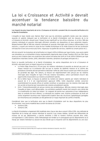 7
©2015 Propriété d’Ernst & Young Advisory
Cette présentation, à votre seul usage interne, est indissociable des éléments de contexte qui ont permis de l’établir et des commentaires oraux qui l’accompagnent.
La loi « Croissance et Activité » devrait
accentuer la tendance baissière du
marché notarial
Les impacts les plus importants de la loi « Croissance et Activité » seraient liés à la nouvelle tarification et à
la liberté d’installation
L’enquête en ligne menée avec Opinion Way4
ainsi que les entretiens qualitatifs menés avec des notaires
associés et salariés indiquent que la tarification et la liberté d’installation sont les mesures de la loi
« Croissance et Activité » devant avoir l’impact le plus significatif sur les offices notariaux. A ce titre, 96% des
notaires individuels et associés interrogés affirment connaître ces dispositions et leurs potentiels impacts.
Respectivement 98% et 94% des notaires individuels et associés interrogés sont d’ailleurs défavorables à ces
mesures, y voyant une remise en cause de leur modèle économique et du mode d’exercice de leur profession
(introduction d’une concurrence plus forte, risque pour la qualité des services, viabilité du conseil gratuit etc.).
Afin de convertir les évolutions de la tarification en impact chiffre d’affaires par type d’actes, nous avons opéré
une simulation sur un échantillon d’actes représentatifs répertoriés dans la base Taxation 2013 du CSN. Nous
avons pu ainsi traduire dans nos projections des scenarii de baisse des tarifs en % de chiffre d’affaires par type
d’opérations notariales (ventes, prêts, attestation notariées, donations et partages anticipés etc.).
Outre la nouvelle tarification et la liberté d’installation, les autres dispositions de la loi « Croissance et
Activité » devraient avoir un impact mesuré sur le notariat.
 La limite d’âge d’exercice à 70 ans pour les notaires individuels et associés ne devrait pas avoir un
impact marqué sur la profession dès lors que le nombre de diplômés notaires et le rythme des
prestations serments devrait permettre d’absorber l’effet de cette mesure autant que l’effet structurel
de pyramide des âges. Par ailleurs, la mesure est majoritairement bien perçue par les notaires
interrogés dans l’enquête en ligne (77% des notaires favorables), celle-ci permettant d’ouvrir des
opportunités d’association aux notaires actuellement salariés.
 De la même façon, la hausse du plafond du nombre de notaires salariés par notaire individuel et
associé de 2 à 4 est majoritairement approuvé (59%). Cette disposition semble concerner
essentiellement les grands offices et semble constituer un paradoxe pour les notaires interrogés dès
lors qu’elle ne favorise pas l’association des notaires actuellement salariés.
 Enfin, l’interprofessionalité est perçue comme plus problématique. 80% des notaires interrogés dans
l’enquête en ligne y sont défavorables. Les entretiens qualitatifs menés font ressortir une crainte liée
à la modification du statut de notaire : ils craignent de perdre leur autonomie et leur indépendance
dans la conduite de leurs affaires. La nécessité de coopérer avec d’autres professions du droit est
certes largement reconnue mais l’opportunité d’opérer dans des structures capitalistiques partagées
(et minoritaires) est contestée car elle génèrerait un risque important de conflits d’intérêts.
Considérant donc que la tarification ainsi que la liberté d’installation sont les deux dispositions les plus
structurantes, nous avons modélisé deux scenarii de baisse du CA total :
 Scénario 20% ;
 Scénario 10%.
La liberté d’installation a également été modélisée dans chacun des deux scenarii 10% et 20%. Une méthode de
répartition de la marge par notaire individuel et associé à son niveau médian, retraité des différentiels de
niveaux de vie par département, a permis d’estimer à 850 le nombre d’offices pouvant être créés,
correspondant à 1 250 notaires. Cette méthodologie est fondée sur le présupposé que les départements où la
marge par notaire individuel ou associé est plus élevée que la moyenne sont les départements où une sous-
4
Etude en ligne réalisée par Opinion Way et EY auprès de notaires individuels et associés, mars 2013
 
