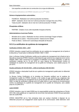 Note d’information

-   Une expertise cumulée dans la construction de ce type de bâtiments.

Principales réalisations de STROC Industrie sur le 3ème DAS :

Usines et équipementiers automobiles :

-   FAURECIA : Réalisation de l’unité de production de Kénitra ;
-   SNOP : réalisation clé en main de l’unité de production à tangez free zone (TFZ) ;
-   Tubes et profil : réalisation clé en main de l’unité de production Tit Mellil.

Phosphates et Mines

-   FERTIMA : Création d’une unité industrielle d’engrais à Kenitra.

Administrations et services Publics

-   Ministère de la Justice : Réalisation de deux centres d’archivage Tanger et Nador ;
-   Ministère de la Justice : Tribunal de premier instance de Ain Sebaâ ;
-   Poste du Maroc : Centre de tri automatique Aeropôle de Nouacer.

IV.5.3 La certification de systèmes de management

Certification OHSAS 18001 : 2007

STROC Industrie a passé l’audit de certification de son système de management de la Santé et
la Sécurité au Travail selon le référentiel OHSAS 18001 V 2007.

Ainsi, Le Bureau Veritas Certification certifie que le système de management de la Santé et de la
Sécurité au travail de STROC Industrie a été évalué et jugé conforme aux exigences de la norme
OHSAS 18001 :2007 concernant la conception et réalisation d’ouvrages industriels. La date de
certification originale est le 18 juin 2010 et, sous réserve du fonctionnement continu et
satisfaisant du système de management de la qualité de l’entreprise, sera valable jusqu’au 18
juin 2013.

Double certification NF EN ISO 9001 : 2008 et Certification NM ISO 9001

STROC Industrie a réactualisé l’audit de son système de management qualité selon le référentiel
ISO 9001 : 2008.

Le Bureau Veritas Certification et le ministère de l’industrie certifient que le système de
management qualité de STROC industrie a été audité et jugé conforme aux exigences des
standards de systèmes de management de la norme NF EN ISO 9001 et SNIMA NM ISO 9001:
2008. La date de certification originale est le 23 juillet 2004 et, sous réserve du fonctionnement
continu et satisfaisant du système de management de la qualité de l’entreprise, sera valable
jusqu’au 23 juillet 2012.

Label CDGEM

STROC Industrie a reçu le Label CGEM pour la responsabilité sociale des entreprises en Février
2010. Elle a été auditée par un organisme de renommée internationale (VIGEO Group) spécialisé
dans les audits RSE.

STROC INDUSTRIE est la 1ère entreprise dans son secteur d’activité à disposer de ce
référentiel prouvant son engagement social auprès de la communauté. Cette distinction vient



Introduction en bourse par Augmentation de capital                                        - 137 -
 
