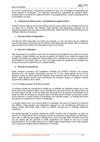 Note d’information

qui mène à l’indentification d’opportunités d’affaires en ligne avec la stratégie de développement
et les objectifs de l’entreprise. Les ingénieurs commerciaux, spécialisés par secteurs clients,
entament alors une démarche d’approche active et de préqualification jusqu’à l’aboutissement à
la consultation du client.

    b. Traitement du besoin client : consultations et appels d’offres

STROC Industrie dispose d’un service dédié à l’étude d’avant projets et au chiffrage des devis et
qui relève de la Direction des Affaires. Cette dernière peut également s’appuyer sur les
compétences techniques du bureau d’étude PRO ENG, filiale à 80% de STROC Industrie pour le
chiffrage d’éléments complexes.

    c. Suivi des offres et négociation

Une fois les offres transmises aux clients et prospects, un suivi est assuré par les ingénieurs
commerciaux jusqu’à l’aboutissement de l’affaire. Cette étape permet d’ajuster l’offre aux besoins
réels du client et de collecter des informations utiles sur le marché.

    d. Suivi de la réalisation

Dès l’adjudication d’une affaire, rentre alors le processus de management du projet en nommant
un ingénieur chargé d’affaires qui assurera la gestion de l’affaire et qui veillera au respect des
budgets, des délais, des exigences contractuelles et de la satisfaction du client en collaboration
avec l’ingénieur commercial. Dans ce sens, une large enquête de satisfaction est réalisée tous
les deux ans avec la collaboration d’un cabinet externe.

    e. Période de maintenance

Après réception provisoire, les installations réalisées par STROC Industrie sont toujours
garanties pour une période contractuelle, souvent de 12 mois. Cette période de suivi et de
présence auprès du client permet de mobiliser toute ressource utile de l’entreprise en cas de
besoin. Cette période permet aussi d’enclencher de nouveaux besoins ou détecter d’autres
opportunités d’affaires chez le client.

IV.5.5.7 Politique tarifaire de STROC Industrie

La politique tarifaire de l’entreprise est basée sur le chiffrage des différents projets qui lui sont
remis sous forme d’appels d’offres ou de consultation de gré à gré soit par les clients finaux soit
par des bureaux d’étude. C’est une étape très importante dans le processus de réalisation d’un
projet. En effet, les marchés sur lesquels opère la société peuvent s’étaler sur plusieurs années
et font intervenir un grand nombre de paramètres. Ces marchés exigent un chiffrage très précis
des besoins en ressources humaines, et matérielles.

La société dispose ainsi d’un service dédié à la réalisation des devis qui relève de la Direction
des Affaires. Cette dernière peut également s’appuyer sur les compétences techniques du
bureau d’étude PRO ENG, filiale à 80% de STROC Industrie pour le chiffrage d’éléments
complexes.

De manière générale, la politique tarifaire de STROC Industrie vise à augmenter ses parts de
marché et à maximiser le taux d’occupation horaire du personnel et des ateliers de fabrication.
Pour cela, un effort sur les marges a été opéré au cours de l’année 2009. Cet effort a été initié
par une baisse des prix facturés en 2009, engendrant une baisse du taux de la marge
opérationnelle (7,7% en 2008 contre 6,1% en 2009), malgré l’augmentation de la valeur absolue
de la marge entre 2008 et 2009 (24 658 Kdh à 17 076 Kdh).




Introduction en bourse par Augmentation de capital                                        - 148 -
 
