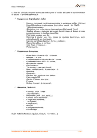 Note d’information


La liste des principaux moyens techniques dont dispose la Société à la veille de son introduction
en bourse se présente comme suit:

        Equipements de production Atelier

                     Lignes à commande numérique pour sciage et perçage de profilés 1200 mm ;
                     Ligne CN cisaillage et poinçonnage de cornières jusqu’à 150x150x15 ;
                     Tables d’oxycoupage ;
                     Générateur avec torche plasma (pour épaisseur tôle jusqu’à 15mm);
                     Cisailles, plieuses, rouleuses, perceuses, tronçonneuses à disque, presses
                     pour poinçonnage et cisaillage de profilés ;
                     Potence de soudage sous flux ;
                     Machines à souder sous flux, postes de soudage (autonomes, semi-
                     automatique et à arc électrique) ;
                     Ligne de grenaillage et peinture (livrée, à installer) ;
                     Matériel de sablage et peinture ;
                     Scie, Tours et fraiseuses ;
                     Ponts roulants.

        Equipements de montage

                     Grues télescopiques de 12 à 120 tonnes ;
                     Nacelles 22 et 42m ;
                     Chariots magnétoscopiques 14m de 3 tonnes;
                     Chariots élévateurs de 3 à 7,5 tonnes ;
                     Groupes électrogènes ;
                     Compresseurs ;
                     Tracteurs agricoles avec chariot ;
                     Divers matériel (treuils ; échafaudage …) ;
                     Bungalow ;
                     Conteneurs ;
                     Camions semi remorque avec plateau ;
                     Porte – engin 30T ;
                     Camion 17 tonnes avec grue ;
                     Pick-ups ;
                     Minibus (transport du personnel).

        Matériel de Génie civil

                     Centrale à béton 15m3/h ;
                     Auto-bétonnière ;
                     Bétonnières (350L ; 500L et 750L) ;
                     Camions benne de chantier ;
                     Chargeuse sur chenille ;
                     Tractopelles ;
                     Compacteurs ;
                     Dumpers ;
                     Coffrages métalliques;
                     Echafaudages ;

Divers matériel (Marteaux piqueurs, Vibreurs, Théodolites…).




Introduction en bourse par Augmentation de capital                                     - 159 -
 