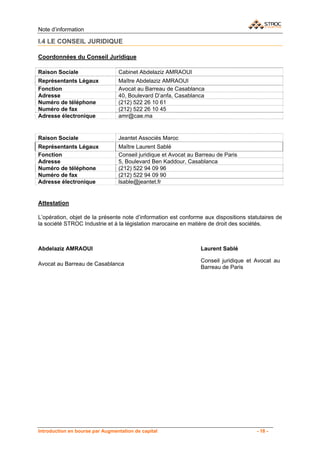 Note d’information

I.4 LE CONSEIL JURIDIQUE

Coordonnées du Conseil Juridique

Raison Sociale                   Cabinet Abdelaziz AMRAOUI
Représentants Légaux             Maître Abdelaziz AMRAOUI
Fonction                         Avocat au Barreau de Casablanca
Adresse                          40, Boulevard D’anfa, Casablanca
Numéro de téléphone              (212) 522 26 10 61
Numéro de fax                    (212) 522 26 10 45
Adresse électronique             amr@cae.ma


Raison Sociale                   Jeantet Associés Maroc
Représentants Légaux             Maître Laurent Sablé
Fonction                         Conseil juridique et Avocat au Barreau de Paris
Adresse                          5, Boulevard Ben Kaddour, Casablanca
Numéro de téléphone              (212) 522 94 09 96
Numéro de fax                    (212) 522 94 09 90
Adresse électronique             lsable@jeantet.fr


Attestation

L’opération, objet de la présente note d’information est conforme aux dispositions statutaires de
la société STROC Industrie et à la législation marocaine en matière de droit des sociétés.



Abdelaziz AMRAOUI                                                Laurent Sablé

                                                                 Conseil juridique et Avocat au
Avocat au Barreau de Casablanca
                                                                 Barreau de Paris




Introduction en bourse par Augmentation de capital                                    - 18 -
 