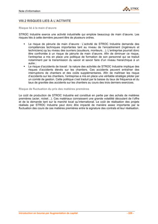 Note d’information


VIII.2 RISQUES LIES À L’ACTIVITE

Risque lié à la main d’œuvre

STROC Industrie exerce une activité industrielle qui emploie beaucoup de main d’œuvre. Les
risques liés à cette dernière peuvent être de plusieurs ordres.

        Le risque de pénurie de main d’œuvre : L’activité de STROC Industrie demande des
        compétences techniques importantes tant au niveau de l’encadrement (ingénieurs et
        techniciens) qu’au niveau des ouvriers (soudeurs, monteurs…). L’entreprise pourrait donc
        être confrontée à un risque de pénurie de main d’œuvre. Afin de diminuer ce risque,
        l’entreprise a mis en place une politique de formation de son personnel qui se traduit
        notamment par la transmission du savoir et savoir faire d’un niveau hierarchique à un
        autre ;
        Le risque d’accidents de travail : la nature des activités de STROC Industrie implique des
        risques d’accidents élevés sur les chantiers. Ces accidents peuvent entraîner des
        interruptions de chantiers et des coûts supplémentaires. Afin de maîtriser les risque
        d’accidents sur les chantiers, l’entreprise a mis en place une véritable stratégie piloter par
        un comité de gestion. Cette politique c’est traduit par la baisse du taux de fréquence et du
        taux de gravitée des accidents sur les chantiers au cours des trois derniers exercices.

Risque de fluctuation du prix des matières premières

Le coût de production de STROC Industrie est constitué en partie par des achats de matières
premières (acier, nickel…). Ces matériaux connaissent une grande volatilité découlant de l’offre
et de la demande tant sur la marché local qu’international. Le coût de réalisation des projets
réalisés par STROC Industrie peut donc être impacté de manière assez importante par la
fluctuation des cours de ces matières premières entre la signature des contrats et leur réalisation.




Introduction en bourse par Augmentation de capital                                         - 228 -
 