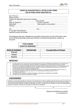 Note d’information


                           ORDRE DE SOUSCRIPTION A L’OFFRE À PRIX FERME
                                 DES ACTIONS STROC INDUSTRIE SA.

   Nom /Prénom : …………………………………………………………………..………… ..………...
   Raison sociale : ……………………………..………………….……………………..…..….………..
   Fonction du signataire (personnes morales) …………………………………………..…………...
   F/M :………………………………………… Code identité …………………………...…….............
   Date de naissance :..…………………………. Numéro d’identité :……….………..……………...
   Nationalité :………………………………… Code qualité du souscripteur :…..….....…….…...
   Adresse :…………………………………………………………………………………………………
   …………………………………………………………………………………………………………....
   Tél. : …………………………………………. Fax :………………………………….……………….
   N° Compte Titres/Espèces : ………………………………………………………….……………….
   Identité du teneur de compte : ……………………………………………………….……………….

   Connaissance prise des modalités de souscription figurant dans la note d’information visée
   par le CDVM et disponible auprès des membres du syndicat de placement, veuillez me
   souscrire :


                                TYPE D’ORDRE
                           QUANTITE DEMANDEE

MODE DE PAIEMENT                          DEPOSITAIRE                                N°compte RIB ou N°Chèque
    Virement
          Chèque
          Espèces

   IMPORTANT :

     1-    Le client s’assure de la couverture de ses souscriptions dans les livres de l’établissement dépositaire sus mentionné et ce,
           conformément à la note d’information relative à l’opération et préalablement à la transmission de tout ordre d’achat.
     2-    Dans le cas où la Bourse de Casablanca procède à un appel de fonds, conformément à l’article 1.2.8 du règlement général
           de la Bourse, les Institutionnels devront verser au membre du syndicat de placement auprès duquel ils ont souscrit la
           provision nécessaire à la couverture dudit appel de fonds.
     3-    Les commissions relatives à cette OPF se déclinent comme suit : la commission d’intermédiation est de 1,0% HT ; la
           commission de règlement livraison est de 0,2% HT et la commission de la Bourse est de 0,1% HT.
     4-    La TVA est au taux de 10%.
     5-    Les ordres d’achat multiples sont interdits et frappés de nullité dans leur intégralité et leur globalité.
     6-    L’identité des souscripteurs sera dévoilée à l’émetteur.


   AVERTISSEMENT
L'attention du souscripteur est attirée sur le fait que tout investissement en valeurs mobilières comporte des risques et que la valeur de
l'investissement est susceptible d'évoluer à la hausse comme à la baisse, sous l'influence de facteurs internes ou externes à l'émetteur.
Une note d'information visée par le CDVM est disponible, sans frais, au siège social de l'émetteur et auprès des établissements
chargés de recueillir les demandes de souscription et à la Bourse de Casablanca.


                                                            A ____________________, le _________________

                                                                                      Signature précédée de la mention
                                                                                                    « Lu et approuvé »




   Introduction en bourse par Augmentation de capital                                                                   - 230 -
 
