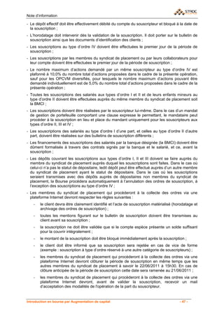 Note d’information

- Le dépôt effectif doit être effectivement débité du compte du souscripteur et bloqué à la date de
  la souscription ;
- L’horodatage doit intervenir dès la validation de la souscription. Il doit porter sur le bulletin de
  souscription ainsi que les documents d’identification des clients ;
- Les souscriptions au type d’ordre IV doivent être effectuées le premier jour de la période de
  souscription ;
- Les souscriptions par les membres du syndicat de placement ou par leurs collaborateurs pour
  leur compte doivent être effectuées le premier jour de la période de souscription ;
- Le nombre maximum d’actions demandé par un même souscripteur au type d’ordre IV est
  plafonné à 10,0% du nombre total d’actions proposées dans le cadre de la présente opération,
  sauf pour les OPCVM diversifiés, pour lesquels le nombre maximum d’actions pouvant être
  demandé individuellement est de 5,0% du nombre total d’actions proposées dans le cadre de la
  présente opération ;
- Toutes les souscriptions des salariés aux types d’ordre I et II et de leurs enfants mineurs au
  type d’ordre II doivent être effectuées auprès du même membre du syndicat de placement soit
  la BMCI ;
- Les souscriptions doivent être réalisées par le souscripteur lui-même. Dans le cas d’un mandat
  de gestion de portefeuille comportant une clause expresse le permettant, le mandataire peut
  procéder à la souscription en lieu et place du mandant uniquement pour les souscripteurs aux
  types d’ordre II, III et IV ;
- Les souscriptions des salariés au type d’ordre I d’une part, et celles au type d’ordre II d’autre
  part, doivent être réalisées sur des bulletins de souscription différents ;
- Les financements des souscriptions des salariés par la banque désignée (la BMCI) doivent être
  dûment formalisés à travers des contrats signés par la banque et le salarié, et ce, avant la
  souscription ;
- Les dépôts couvrant les souscriptions aux types d’ordre I, II et III doivent se faire auprès du
  membre du syndicat de placement auprès duquel les souscriptions sont faites. Dans le cas où
  celui-ci n’a pas le statut de dépositaire, ledit dépôt peut être effectué auprès d’un autre membre
  du syndicat de placement ayant le statut de dépositaire. Dans le cas où les souscriptions
  seraient transmises avec des dépôts auprès de dépositaires non membres du syndicat de
  placement, la Bourse procédera automatiquement à l’annulation des ordres de souscription, à
  l’exception des souscriptions au type d’ordre IV ;
- Les membres du syndicat de placement qui procèderont à la collecte des ordres via une
  plateforme Internet devront respecter les règles suivantes :
    -   le client devra être clairement identifié et l’acte de souscription matérialisé (horodatage et
        archivage des ordres de souscription) ;
    -   toutes les mentions figurant sur le bulletin de souscription doivent être transmises au
        client avant sa souscription ;
    -   la souscription ne doit être validée que si le compte espèce présente un solde suffisant
        pour la couvrir intégralement ;
    -   le montant de la souscription doit être bloqué immédiatement après la souscription ;
    -   le client doit être informé que sa souscription sera rejetée en cas de vice de forme
        (exemple : souscription à type d’ordre réservé à une autre catégorie de souscripteurs) ;
    -   les membres du syndicat de placement qui procèderont à la collecte des ordres via une
        plateforme Internet devront clôturer la période de souscription en même temps que les
        autres membres du syndicat de placement à savoir le 22/06/2011 à 15h30. En cas de
        clôture anticipée de la période de souscription cette date sera ramenée au 21/06/2011 ;
    -   les membres du syndicat de placement qui procèderont à la collecte des ordres via une
        plateforme Internet devront, avant de valider la souscription, recevoir un mail
        d’acceptation des modalités de l'opération de la part du souscripteur.


Introduction en bourse par Augmentation de capital                                         - 47 -
 