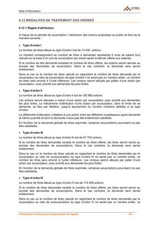 Note d’information


II.12 MODALITES DE TRAITEMENT DES ORDRES

II.12.1 Règles d’attribution

A l’issue de la période de souscription, l’attribution des actions proposées au public se fera de la
manière suivante :

• Type d’ordre I
Le nombre de titres alloué au type d’ordre I est de 14 426 actions.
Le montant correspondant au nombre de titres à demander représente 6 mois de salaire brut
calculé sur la base d’un prix de souscription par action après la décote offerte aux salariés.
Si le nombre de titre demandé excédent le nombre de titres offerts, les actions seront servies au
prorata des demandes de souscription. Dans le cas contraire, la demande sera servie
entièrement.
Dans le cas où le nombre de titres calculé en rapportant le nombre de titres demandé par le
souscripteur au ratio de souscription de type d’ordre I ne serait pas en nombre entier, ce nombre
de titres sera arrondi à l’unité inférieure. Les rompus seront alloués par pallier d’une action par
souscripteur, avec priorité aux demandes les plus fortes.

• Type d’ordre II
Le nombre de titres alloué au type d’ordre II est de 100 980 actions.
Les actions seront allouées à raison d’une action par souscripteur avec priorité aux demandes
les plus fortes. Le mécanisme d’attribution d’une action par souscripteur, dans la limite de sa
demande, se fera par itération, jusqu’à épuisement du nombre d’actions dédiées à ce type
d’ordre.
Le différentiel d’allocation s’établira à une action entre les différents investisseurs ayant demandé
la même quantité et dont la demande n’aura pas été entièrement satisfaite.
En fonction de la demande globale de titres exprimée, certaines souscriptions pourraient ne pas
être satisfaites.

• Type d’ordre III
Le nombre de titres alloué au type d’ordre III est de 57 703 actions.
Si le nombre de titres demandés excède le nombre de titres offerts, les titres seront servis au
prorata des demandes de souscriptions. Dans le cas contraire, la demande sera servie
entièrement.
Dans le cas où le nombre de titres calculé en rapportant le nombre de titres demandés par le
souscripteur au ratio de sursouscription du type d’ordre III ne serait pas un nombre entier, ce
nombre de titres sera arrondi à l’unité inférieure. Les rompus seront alloués par palier d’une
action par souscripteur, avec priorité aux demandes les plus fortes.
En fonction de la demande globale de titres exprimée, certaines souscriptions pourraient ne pas
être satisfaites.

• Type d’ordre IV
Le nombre de titres alloué au type d’ordre IV est de 115 406 actions.
Si le nombre de titres demandés excède le nombre de titres offerts, les titres seront servis au
prorata des demandes de souscriptions. Dans le cas contraire, la demande sera servie
entièrement.
Dans le cas où le nombre de titres calculé en rapportant le nombre de titres demandés par le
souscripteur au ratio de sursouscription du type d’ordre IV ne serait pas un nombre entier, ce



Introduction en bourse par Augmentation de capital                                        - 52 -
 