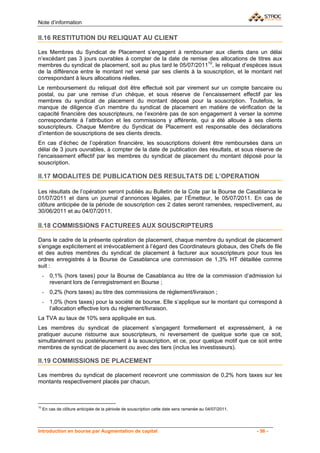 Note d’information

II.16 RESTITUTION DU RELIQUAT AU CLIENT

Les Membres du Syndicat de Placement s’engagent à rembourser aux clients dans un délai
n’excédant pas 3 jours ouvrables à compter de la date de remise des allocations de titres aux
membres du syndicat de placement, soit au plus tard le 05/07/201110, le reliquat d’espèces issus
de la différence entre le montant net versé par ses clients à la souscription, et le montant net
correspondant à leurs allocations réelles.
Le remboursement du reliquat doit être effectué soit par virement sur un compte bancaire ou
postal, ou par une remise d’un chèque, et sous réserve de l’encaissement effectif par les
membres du syndicat de placement du montant déposé pour la souscription. Toutefois, le
manque de diligence d’un membre du syndicat de placement en matière de vérification de la
capacité financière des souscripteurs, ne l’exonère pas de son engagement à verser la somme
correspondante à l’attribution et les commissions y afférente, qui a été allouée à ses clients
souscripteurs. Chaque Membre du Syndicat de Placement est responsable des déclarations
d’intention de souscriptions de ses clients directs.
En cas d’échec de l’opération financière, les souscriptions doivent être remboursées dans un
délai de 3 jours ouvrables, à compter de la date de publication des résultats, et sous réserve de
l’encaissement effectif par les membres du syndicat de placement du montant déposé pour la
souscription.

II.17 MODALITES DE PUBLICATION DES RESULTATS DE L’OPERATION

Les résultats de l’opération seront publiés au Bulletin de la Cote par la Bourse de Casablanca le
01/07/2011 et dans un journal d’annonces légales, par l’Émetteur, le 05/07/2011. En cas de
clôture anticipée de la période de souscription ces 2 dates seront ramenées, respectivement, au
30/06/2011 et au 04/07/2011.

II.18 COMMISSIONS FACTUREES AUX SOUSCRIPTEURS

Dans le cadre de la présente opération de placement, chaque membre du syndicat de placement
s’engage explicitement et irrévocablement à l’égard des Coordinateurs globaux, des Chefs de file
et des autres membres du syndicat de placement à facturer aux souscripteurs pour tous les
ordres enregistrés à la Bourse de Casablanca une commission de 1,3% HT détaillée comme
suit :
     -   0,1% (hors taxes) pour la Bourse de Casablanca au titre de la commission d’admission lui
         revenant lors de l’enregistrement en Bourse ;
     -   0,2% (hors taxes) au titre des commissions de règlement/livraison ;
     -   1,0% (hors taxes) pour la société de bourse. Elle s’applique sur le montant qui correspond à
         l’allocation effective lors du règlement/livraison.
La TVA au taux de 10% sera appliquée en sus.
Les membres du syndicat de placement s’engagent formellement et expressément, à ne
pratiquer aucune ristourne aux souscripteurs, ni reversement de quelque sorte que ce soit,
simultanément ou postérieurement à la souscription, et ce, pour quelque motif que ce soit entre
membres de syndicat de placement ou avec des tiers (inclus les investisseurs).

II.19 COMMISSIONS DE PLACEMENT

Les membres du syndicat de placement recevront une commission de 0,2% hors taxes sur les
montants respectivement placés par chacun.



10
     En cas de clôture anticipée de la période de souscription cette date sera ramenée au 04/07/2011.




Introduction en bourse par Augmentation de capital                                                      - 56 -
 