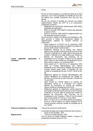 Note d’information

                                            20-05.

                                            De par sa forme juridique, la société est régie par le droit
                                            marocain, la loi 17-95 complétée et modifiée par la loi 20-
                                            05 relative aux sociétés anonymes ainsi que par ses
                                            statuts.
                                            De par son activité, la Société est soumise aux textes
                                            réglementaires relatifs aux BTP et à la construction
                                            d’appareils à pression :
                                            - Règlement de construction parasismique (RPS 2002)
                                                applicable aux bâtiments ;
                                            - Dahir du 22 juillet 1953 relatif à l’emploi des appareils
                                                à vapeur à terre ;
                                            - Dahir du 12 janvier 1955 relatif à la réglementation sur
                                                les appareils à pression de gaz.
                                            De par sa future cotation à la Bourse de Casablanca, elle
                                            sera soumise à toutes les dispositions légales et
                                            réglementaires relatives au marché financier et
                                            notamment :
                                            - Dahir portant loi n°1-93-211 du 21 septembre 1993
                                                relatif à la Bourse des Valeurs modifié et complété par
                                                les lois 34-96, 29-00, 45-06 et 52-01 ;
                                            - Règlement Général de la Bourse des Valeurs
                                                approuvé par l’Arrêté du Ministre de l’Economie et des
                                                Finances n°499-98 du 27 juillet 1998 et Amendé par
                                                l’arrêté n°1268-08 du 07 juillet 2008 et par l’Arrêté du
                                                Ministre de l’Economie, des Finances, de la
Textes    législatifs   applicables     à       Privatisation et du Tourisme n°1960-01 du 30 octobre
l’émetteur                                      2001. Celui-ci a été modifié par l’amendement de juin
                                                2004 entré en vigueur en novembre 2004 ;
                                            - Dahir portant loi n° 1-93-212 du 21 septembre 1993
                                                relatif au Conseil Déontologique des Valeurs
                                                Mobilières et aux informations exigées des personnes
                                                morales faisant appel public à l’épargne tel que
                                                modifié et complété par les lois n°23-01, 36-05 et 44-
                                                06 ;
                                            - Règlement général du Conseil Déontologique des
                                                Valeurs Mobilières tel qu’approuvé par l’arrêté du
                                                Ministre de l’Economie et des Finances n°822/08 du
                                                14 avril 2008 ;
                                            - Dahir portant loi n°35-96 relatif à la création du
                                                dépositaire central et à l’institution d’un régime
                                                général de l’inscription en compte de certaines
                                                valeurs modifié et complété par la loi 43-02 ;
                                            - Règlement général du dépositaire central approuvé
                                                par l’arrêté du Ministre de l’Economie et des Finances
                                                n°932-98 du 16 avril 1998 et amendé par l’arrêté du
                                                Ministre de l’Economie, des Finances, de la
                                                Privatisation et du Tourisme n°1961-01 du 30 octobre
                                                2001 et par l’arrêté n°77-05 du 17 mars 2005 ;
                                            - Dahir n°1-04-21 du 21 avril 2004 portant promulgation
                                                de la loi n°26-03 relative aux offres publiques sur le
                                                marché boursier marocain modifié et complété par la
                                                loi n°46-06.
Tribunal compétent en cas de litige         Tribunal de commerce de Berrechid.
                                            La Société est régie par le régime fiscal de droit commun
                                            - Impôt sur les Sociétés : 30%
Régime fiscal                               - Taxe sur la Valeur Ajoutée : 20%
                                            Pour la partie du Chiffre d’affaires réalisé à l’export, la
                                            société est exonérée d’IS et de TVA.



Introduction en bourse par Augmentation de capital                                           - 62 -
 