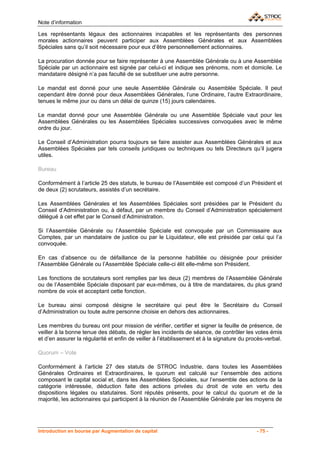Note d’information

Les représentants légaux des actionnaires incapables et les représentants des personnes
morales actionnaires peuvent participer aux Assemblées Générales et aux Assemblées
Spéciales sans qu’il soit nécessaire pour eux d’être personnellement actionnaires.

La procuration donnée pour se faire représenter à une Assemblée Générale ou à une Assemblée
Spéciale par un actionnaire est signée par celui-ci et indique ses prénoms, nom et domicile. Le
mandataire désigné n’a pas faculté de se substituer une autre personne.

Le mandat est donné pour une seule Assemblée Générale ou Assemblée Spéciale. Il peut
cependant être donné pour deux Assemblées Générales, l’une Ordinaire, l’autre Extraordinaire,
tenues le même jour ou dans un délai de quinze (15) jours calendaires.

Le mandat donné pour une Assemblée Générale ou une Assemblée Spéciale vaut pour les
Assemblées Générales ou les Assemblées Spéciales successives convoquées avec le même
ordre du jour.

Le Conseil d’Administration pourra toujours se faire assister aux Assemblées Générales et aux
Assemblées Spéciales par tels conseils juridiques ou techniques ou tels Directeurs qu’il jugera
utiles.

Bureau

Conformément à l’article 25 des statuts, le bureau de l’Assemblée est composé d’un Président et
de deux (2) scrutateurs, assistés d’un secrétaire.

Les Assemblées Générales et les Assemblées Spéciales sont présidées par le Président du
Conseil d’Administration ou, à défaut, par un membre du Conseil d’Administration spécialement
délégué à cet effet par le Conseil d’Administration.

Si l’Assemblée Générale ou l’Assemblée Spéciale est convoquée par un Commissaire aux
Comptes, par un mandataire de justice ou par le Liquidateur, elle est présidée par celui qui l’a
convoquée.

En cas d’absence ou de défaillance de la personne habilitée ou désignée pour présider
l’Assemblée Générale ou l’Assemblée Spéciale celle-ci élit elle-même son Président.

Les fonctions de scrutateurs sont remplies par les deux (2) membres de l’Assemblée Générale
ou de l’Assemblée Spéciale disposant par eux-mêmes, ou à titre de mandataires, du plus grand
nombre de voix et acceptant cette fonction.

Le bureau ainsi composé désigne le secrétaire qui peut être le Secrétaire du Conseil
d’Administration ou toute autre personne choisie en dehors des actionnaires.

Les membres du bureau ont pour mission de vérifier, certifier et signer la feuille de présence, de
veiller à la bonne tenue des débats, de régler les incidents de séance, de contrôler les votes émis
et d’en assurer la régularité et enfin de veiller à l’établissement et à la signature du procès-verbal.

Quorum – Vote

Conformément à l’article 27 des statuts de STROC Industrie, dans toutes les Assemblées
Générales Ordinaires et Extraordinaires, le quorum est calculé sur l’ensemble des actions
composant le capital social et, dans les Assemblées Spéciales, sur l’ensemble des actions de la
catégorie intéressée, déduction faite des actions privées du droit de vote en vertu des
dispositions légales ou statutaires. Sont réputés présents, pour le calcul du quorum et de la
majorité, les actionnaires qui participent à la réunion de l’Assemblée Générale par les moyens de




Introduction en bourse par Augmentation de capital                                          - 75 -
 