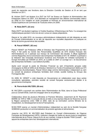 Note d’information

avant de reprendre ses fonctions dans la Direction Contrôle de Gestion et SI en tant que
Directeur en 2011.

M. Hicham ZIATT est titulaire d’un DUT de l’IUT de Sceaux en Gestion et Administration des
Entreprises obtenui en 2001, d’un Bachelor en management des affaires commerciales obtenu
en 2008 et d’un mastère en audit comptable et financier en environnement international de
l’Ecole Supérieure de Commerce de Toulouse ontenu en 2009.

-   M. Réda ZIATT, (22 ans)

Réda ZIATT est étudiant ingénieur à l’Institut Supérieur d’Electronique de Paris. Il a enseigné les
mathématiques pendant 2 ans lors de son cursus en classe préparatoire.

Depuis le 1er juillet 2010, six nouveaux administrateurs indépendants ont été désignés au sein
du Conseil d’administration et ce afin de répondre aux nouvelles dispositions et pratiques en
terme de bonne gouvernance des sociétés.

-   M. Pascal VIENOT, (62 ans)

Pascal VIENOT est Professeur affilié et Directeur des Programmes de Gouvernance de HEC
Paris. Il fait partie du Cercle des Personnalités Qualifiées de l’IFA (Institut Français des
Administrateurs) où il participe aux travaux de Commission des Etudes. Il officie également
comme Rapporteur de la Commission des Entreprises Familiales et ETI. M. VIENOT a participé à
la rédaction des Corporate Governance Guidance and Principles for Unlisted Companies in
Europe formulées par EDODA en 2010, et a publié en 2007 un ouvrage sur « la Gouvernance
des Entreprises familiales » aux Editions Eyrolles.

Après avoir occupé le poste de Directeur Financier au sein d’importants groupes cotés
(Compagnie du Midi et GAN) et de Directeur Général d’un Fonds d’Investissement dédié aux ETI
européennes (EuroSynergies), Pascal Viénot siège comme Administrateur indépendant au sein
du conseil de plusieurs entreprises familiales dont Unibel, société holding du Groupe des
Fromageries Bel.

En 2009, M. VIENOT a créé Associés en Gouvernance en collaboration avec deux autres
consultants spécialisés, première société de conseil française exclusivement dédiée à la
gouvernance d’entreprise.

-   M. Pierre-André WILTZER, (69 ans)

M. WILTZER a accompli une carrière dans l'Administration de l'Etat, dans le Corps Préfectoral
puis au Conseil d'Etat, avant de s'engager dans la vie politique.

Collaborateur direct de plusieurs Ministres et Premiers Ministres, notamment de M. Raymond
BARRE de 1976 à 1988, il a ensuite été élu et réélu à cinq reprises Député de l'Essonne (sud de
la Région parisienne) entre 1986 et 2002, date de sa nomination comme Ministre de la
Coopération, du Développement et de la Francophonie.

M.WILTZER exerce un mandat d'Administrateur indépendant au sein de la Société française
SOMDIAA (production et commercialisation de produits agricoles et alimentaires).

Jusqu'en mai 2010, M. WILTZER était Président du Conseil d'Administration de l'Agence
Française de Développement (AFD), institution chargée de mettre en œuvre toute la coopération
internationale de la France. Depuis la fin de son mandat, il dirige la Société "PAW Conseil", qui
appuie les entreprises dans leur développement international.




Introduction en bourse par Augmentation de capital                                      - 83 -
 