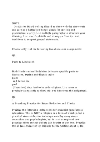 NOTE:
Discussion Board writing should be done with the same craft
and care as a Reflection Paper: check for spelling and
grammatical clarity. Use multiple paragraphs to structure your
thinking. Use specific details and examples from text and
traditions to support general statements.
Choose only 1 of the following two discussion assignments:
Q1:
Paths to Liberation
Both Hinduism and Buddhism delineate specific paths to
liberation. Define and discuss these
paths
and define the
goal
(liberation) they lead to in both religions. Use terms as
precisely as possible to show that you have read the assignment.
Q2
:
A Breathing Practice for Stress Reduction and Clarity
Practice the following instructions for Buddhist mindfulness
relaxation. This is NOT a religion or a form of worship, but a
practical stress reduction technique used by many stress
counselors and psychologists, but it is an example of how
practices from another culture can be part of our own. Practice
this at least twice for ten minutes before writing about it. Do
 