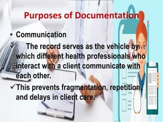 Purposes of Documentation
• Communication
 The record serves as the vehicle by
which different health professionals who
interact with a client communicate with
each other.
This prevents fragmentation, repetition,
and delays in client care.
 