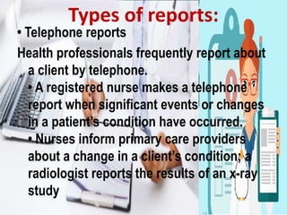 • Telephone reports
Health professionals frequently report about
a client by telephone.
• A registered nurse makes a telephone
report when significant events or changes
in a patient’s condition have occurred.
• Nurses inform primary care providers
about a change in a client’s condition; a
radiologist reports the results of an x-ray
study
Types of reports:
 