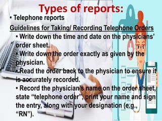 • Telephone reports
Guidelines for Taking/ Recording Telephone Orders
• Write down the time and date on the physicians’
order sheet.
• Write down the order exactly as given by the
physician.
• Read the order back to the physician to ensure it
is accurately recorded.
• Record the physician’s name on the order sheet,
state “telephone order”, print your name and sign
the entry, along with your designation (e.g.,
“RN”).
Types of reports:
 