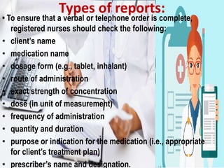 • To ensure that a verbal or telephone order is complete,
registered nurses should check the following:
• client’s name
• medication name
• dosage form (e.g., tablet, inhalant)
• route of administration
• exact strength of concentration
• dose (in unit of measurement)
• frequency of administration
• quantity and duration
• purpose or indication for the medication (i.e., appropriate
for client’s treatment plan)
• prescriber’s name and designation.
Types of reports:
 